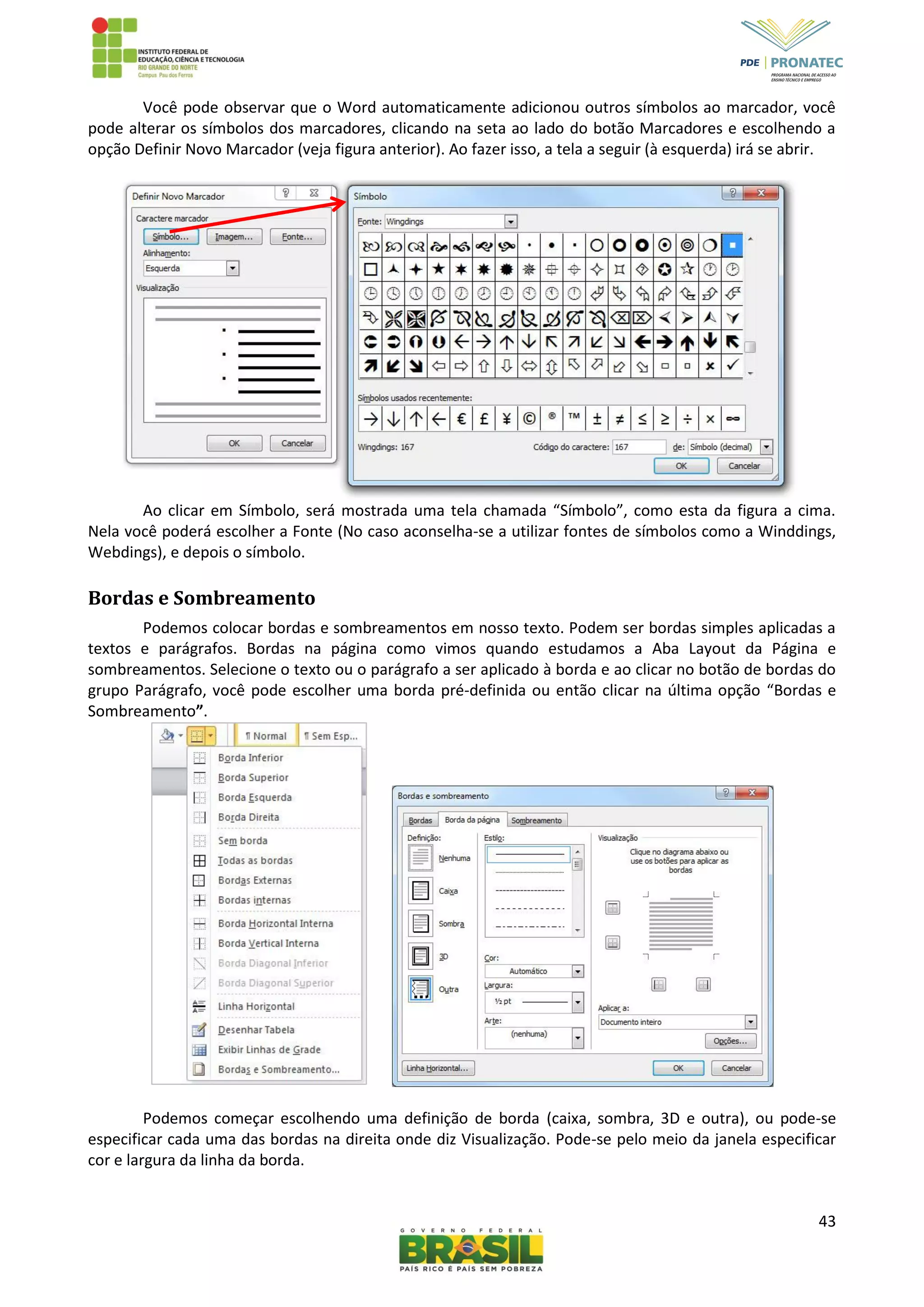 43
Você pode observar que o Word automaticamente adicionou outros símbolos ao marcador, você
pode alterar os símbolos dos marcadores, clicando na seta ao lado do botão Marcadores e escolhendo a
opção Definir Novo Marcador (veja figura anterior). Ao fazer isso, a tela a seguir (à esquerda) irá se abrir.
Ao clicar em Símbolo, será mostrada uma tela chamada “Símbolo”, como esta da figura a cima.
Nela você poderá escolher a Fonte (No caso aconselha-se a utilizar fontes de símbolos como a Winddings,
Webdings), e depois o símbolo.
Bordas e Sombreamento
Podemos colocar bordas e sombreamentos em nosso texto. Podem ser bordas simples aplicadas a
textos e parágrafos. Bordas na página como vimos quando estudamos a Aba Layout da Página e
sombreamentos. Selecione o texto ou o parágrafo a ser aplicado à borda e ao clicar no botão de bordas do
grupo Parágrafo, você pode escolher uma borda pré-definida ou então clicar na última opção “Bordas e
Sombreamento”.
Podemos começar escolhendo uma definição de borda (caixa, sombra, 3D e outra), ou pode-se
especificar cada uma das bordas na direita onde diz Visualização. Pode-se pelo meio da janela especificar
cor e largura da linha da borda.
 