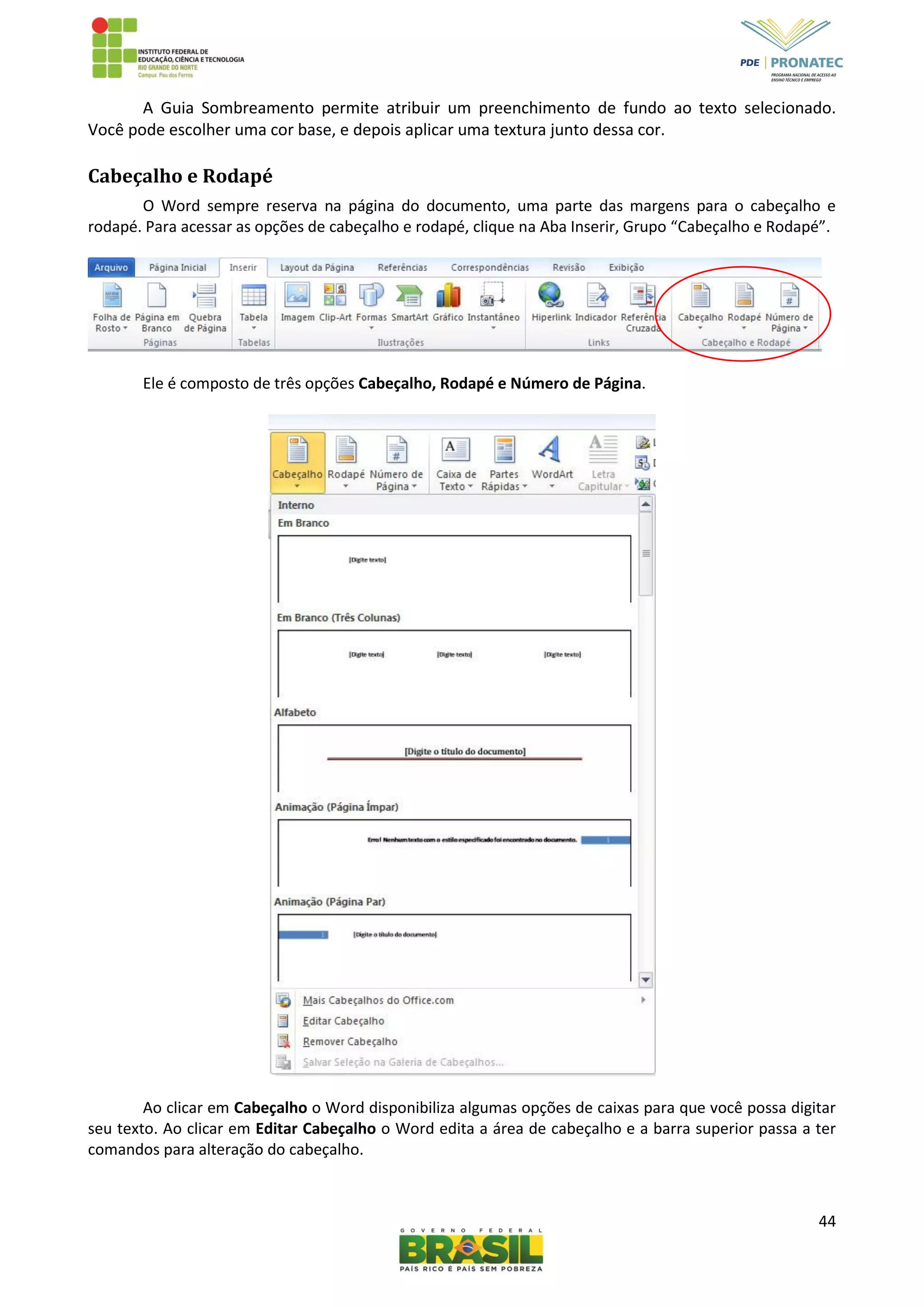 44
A Guia Sombreamento permite atribuir um preenchimento de fundo ao texto selecionado.
Você pode escolher uma cor base, e depois aplicar uma textura junto dessa cor.
Cabeçalho e Rodapé
O Word sempre reserva na página do documento, uma parte das margens para o cabeçalho e
rodapé. Para acessar as opções de cabeçalho e rodapé, clique na Aba Inserir, Grupo “Cabeçalho e Rodapé”.
Ele é composto de três opções Cabeçalho, Rodapé e Número de Página.
Ao clicar em Cabeçalho o Word disponibiliza algumas opções de caixas para que você possa digitar
seu texto. Ao clicar em Editar Cabeçalho o Word edita a área de cabeçalho e a barra superior passa a ter
comandos para alteração do cabeçalho.
 
