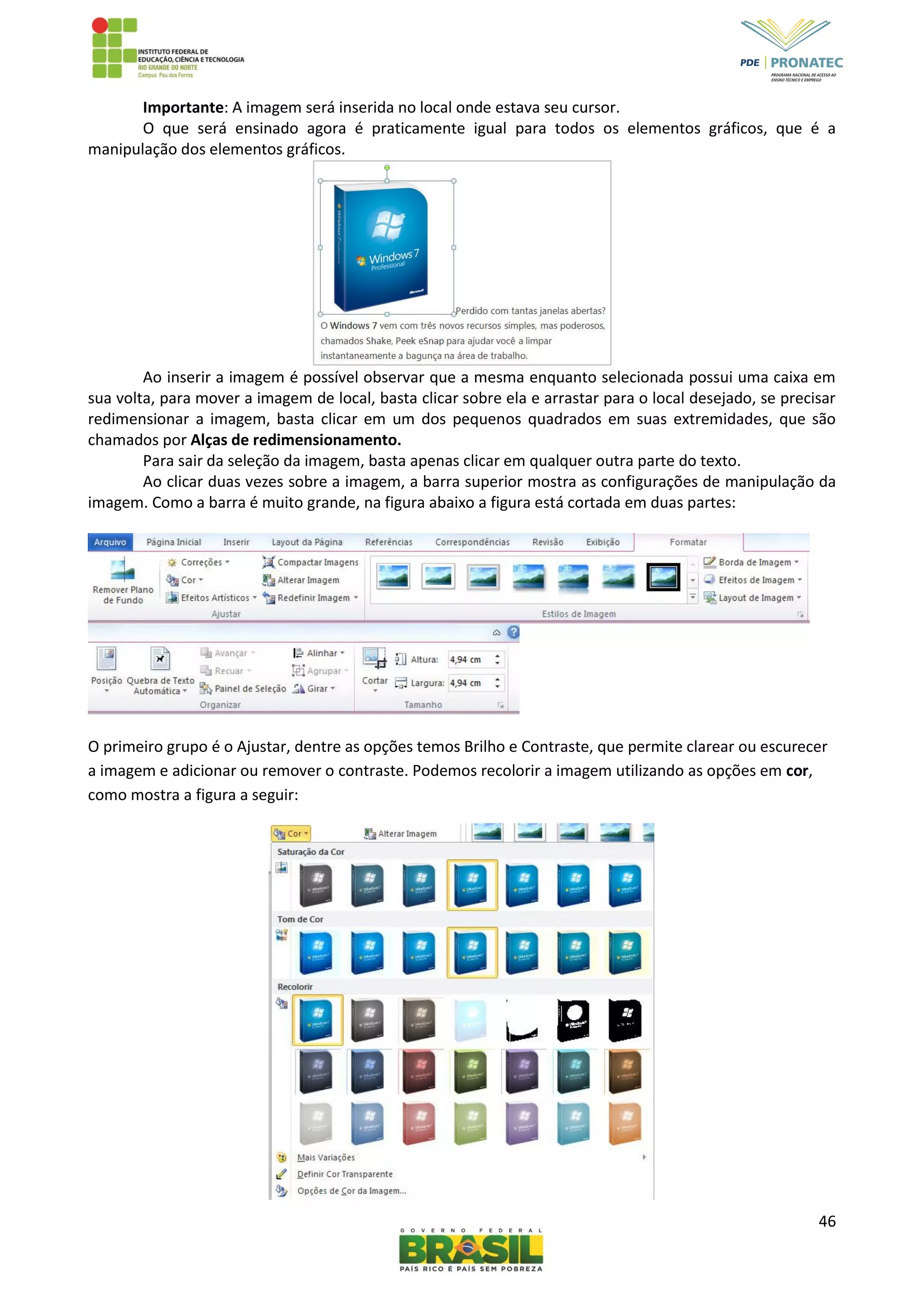 46
Importante: A imagem será inserida no local onde estava seu cursor.
O que será ensinado agora é praticamente igual para todos os elementos gráficos, que é a
manipulação dos elementos gráficos.
Ao inserir a imagem é possível observar que a mesma enquanto selecionada possui uma caixa em
sua volta, para mover a imagem de local, basta clicar sobre ela e arrastar para o local desejado, se precisar
redimensionar a imagem, basta clicar em um dos pequenos quadrados em suas extremidades, que são
chamados por Alças de redimensionamento.
Para sair da seleção da imagem, basta apenas clicar em qualquer outra parte do texto.
Ao clicar duas vezes sobre a imagem, a barra superior mostra as configurações de manipulação da
imagem. Como a barra é muito grande, na figura abaixo a figura está cortada em duas partes:
O primeiro grupo é o Ajustar, dentre as opções temos Brilho e Contraste, que permite clarear ou escurecer
a imagem e adicionar ou remover o contraste. Podemos recolorir a imagem utilizando as opções em cor,
como mostra a figura a seguir:
 