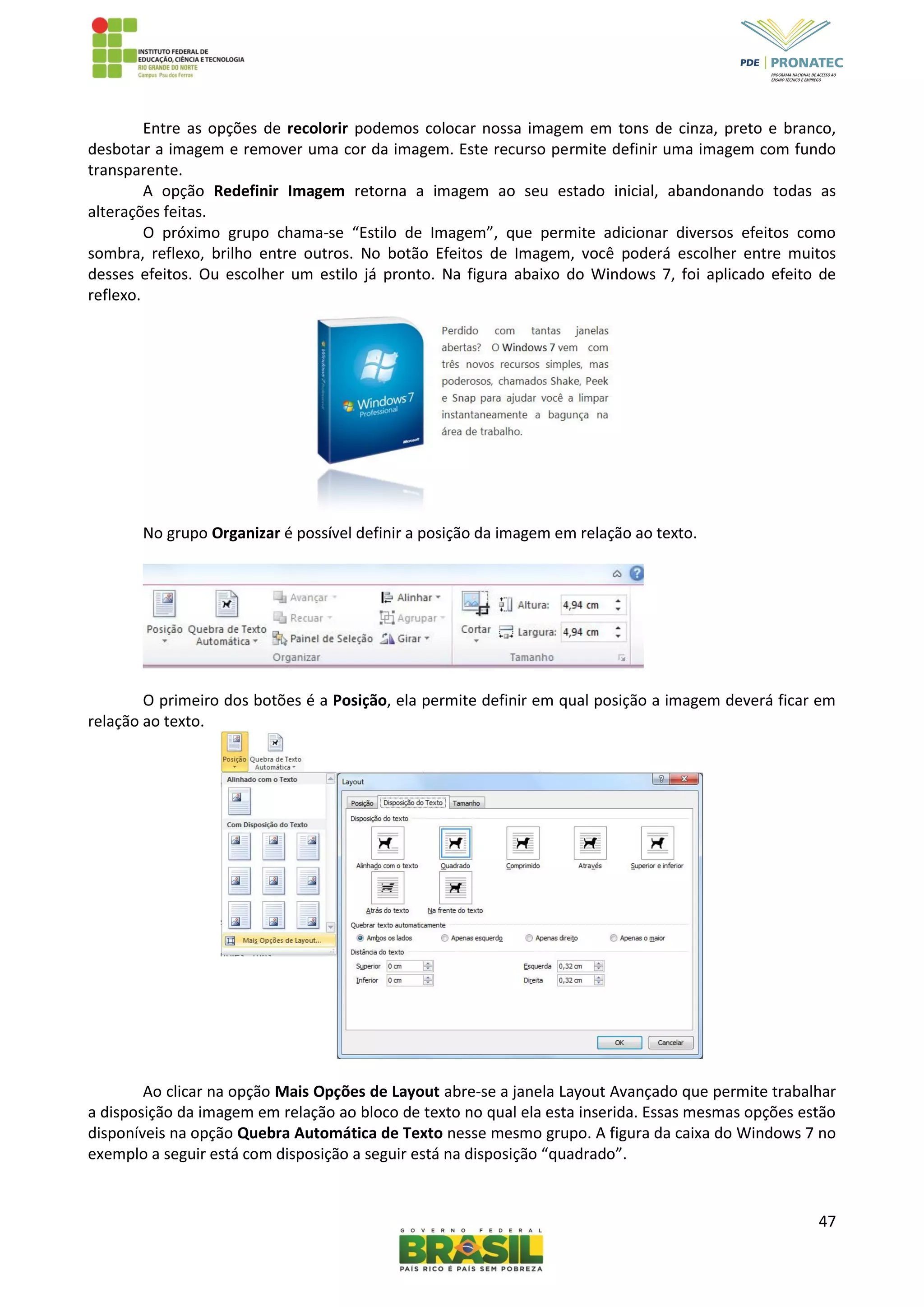 47
Entre as opções de recolorir podemos colocar nossa imagem em tons de cinza, preto e branco,
desbotar a imagem e remover uma cor da imagem. Este recurso permite definir uma imagem com fundo
transparente.
A opção Redefinir Imagem retorna a imagem ao seu estado inicial, abandonando todas as
alterações feitas.
O próximo grupo chama-se “Estilo de Imagem”, que permite adicionar diversos efeitos como
sombra, reflexo, brilho entre outros. No botão Efeitos de Imagem, você poderá escolher entre muitos
desses efeitos. Ou escolher um estilo já pronto. Na figura abaixo do Windows 7, foi aplicado efeito de
reflexo.
No grupo Organizar é possível definir a posição da imagem em relação ao texto.
O primeiro dos botões é a Posição, ela permite definir em qual posição a imagem deverá ficar em
relação ao texto.
Ao clicar na opção Mais Opções de Layout abre-se a janela Layout Avançado que permite trabalhar
a disposição da imagem em relação ao bloco de texto no qual ela esta inserida. Essas mesmas opções estão
disponíveis na opção Quebra Automática de Texto nesse mesmo grupo. A figura da caixa do Windows 7 no
exemplo a seguir está com disposição a seguir está na disposição “quadrado”.
 
