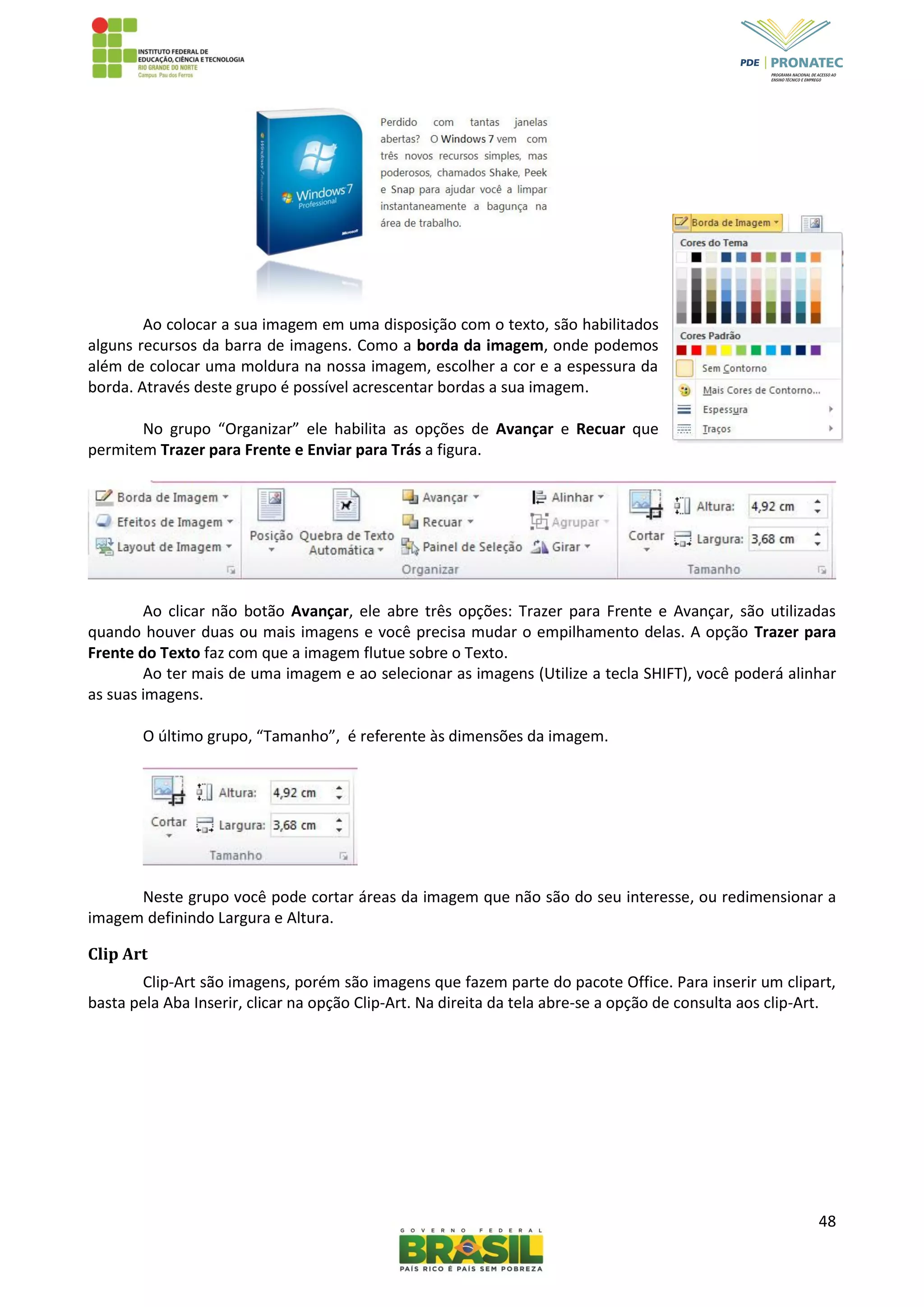 48
Ao colocar a sua imagem em uma disposição com o texto, são habilitados
alguns recursos da barra de imagens. Como a borda da imagem, onde podemos
além de colocar uma moldura na nossa imagem, escolher a cor e a espessura da
borda. Através deste grupo é possível acrescentar bordas a sua imagem.
No grupo “Organizar” ele habilita as opções de Avançar e Recuar que
permitem Trazer para Frente e Enviar para Trás a figura.
Ao clicar não botão Avançar, ele abre três opções: Trazer para Frente e Avançar, são utilizadas
quando houver duas ou mais imagens e você precisa mudar o empilhamento delas. A opção Trazer para
Frente do Texto faz com que a imagem flutue sobre o Texto.
Ao ter mais de uma imagem e ao selecionar as imagens (Utilize a tecla SHIFT), você poderá alinhar
as suas imagens.
O último grupo, “Tamanho”, é referente às dimensões da imagem.
Neste grupo você pode cortar áreas da imagem que não são do seu interesse, ou redimensionar a
imagem definindo Largura e Altura.
Clip Art
Clip-Art são imagens, porém são imagens que fazem parte do pacote Office. Para inserir um clipart,
basta pela Aba Inserir, clicar na opção Clip-Art. Na direita da tela abre-se a opção de consulta aos clip-Art.
 