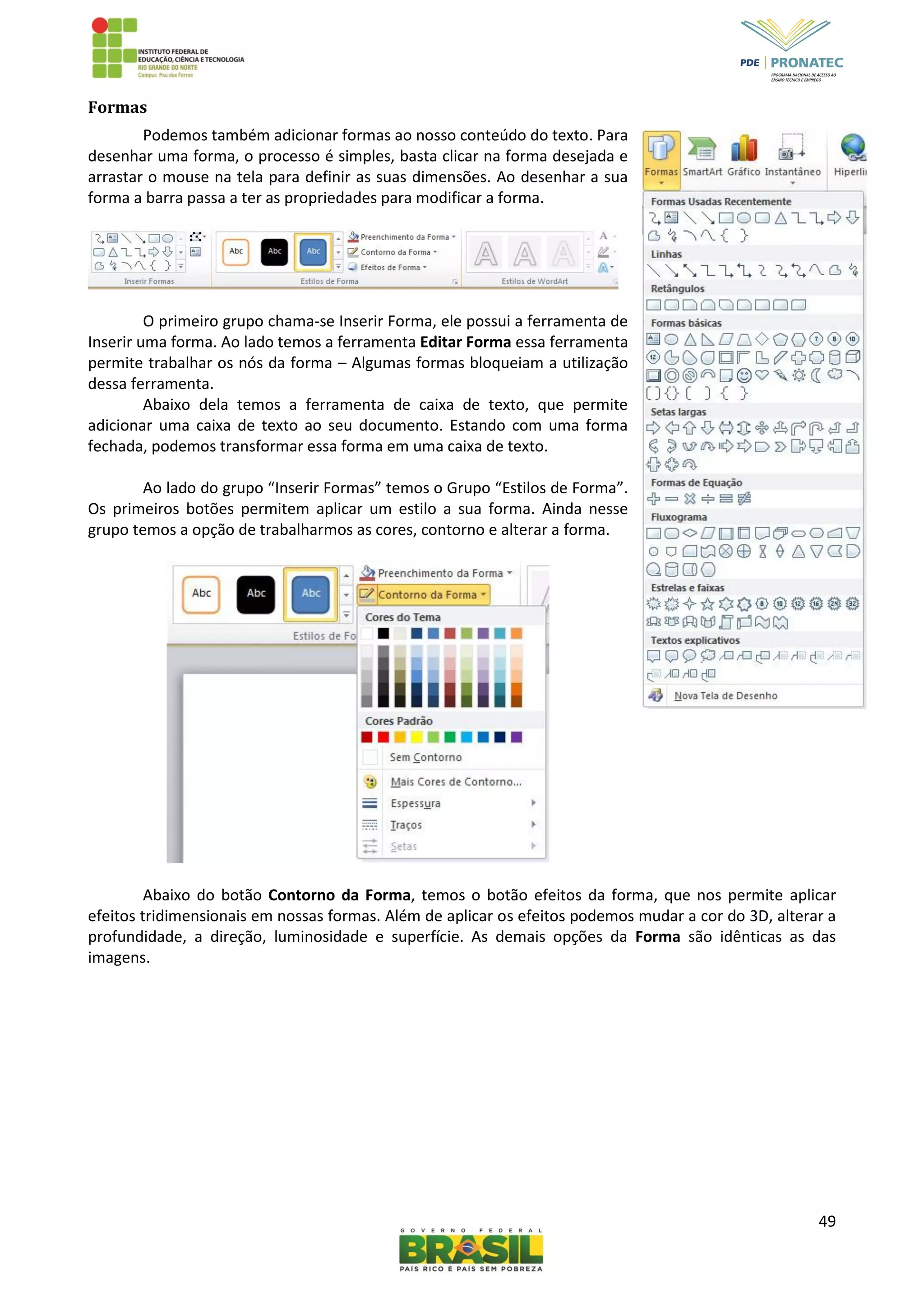49
Formas
Podemos também adicionar formas ao nosso conteúdo do texto. Para
desenhar uma forma, o processo é simples, basta clicar na forma desejada e
arrastar o mouse na tela para definir as suas dimensões. Ao desenhar a sua
forma a barra passa a ter as propriedades para modificar a forma.
O primeiro grupo chama-se Inserir Forma, ele possui a ferramenta de
Inserir uma forma. Ao lado temos a ferramenta Editar Forma essa ferramenta
permite trabalhar os nós da forma – Algumas formas bloqueiam a utilização
dessa ferramenta.
Abaixo dela temos a ferramenta de caixa de texto, que permite
adicionar uma caixa de texto ao seu documento. Estando com uma forma
fechada, podemos transformar essa forma em uma caixa de texto.
Ao lado do grupo “Inserir Formas” temos o Grupo “Estilos de Forma”.
Os primeiros botões permitem aplicar um estilo a sua forma. Ainda nesse
grupo temos a opção de trabalharmos as cores, contorno e alterar a forma.
Abaixo do botão Contorno da Forma, temos o botão efeitos da forma, que nos permite aplicar
efeitos tridimensionais em nossas formas. Além de aplicar os efeitos podemos mudar a cor do 3D, alterar a
profundidade, a direção, luminosidade e superfície. As demais opções da Forma são idênticas as das
imagens.
 