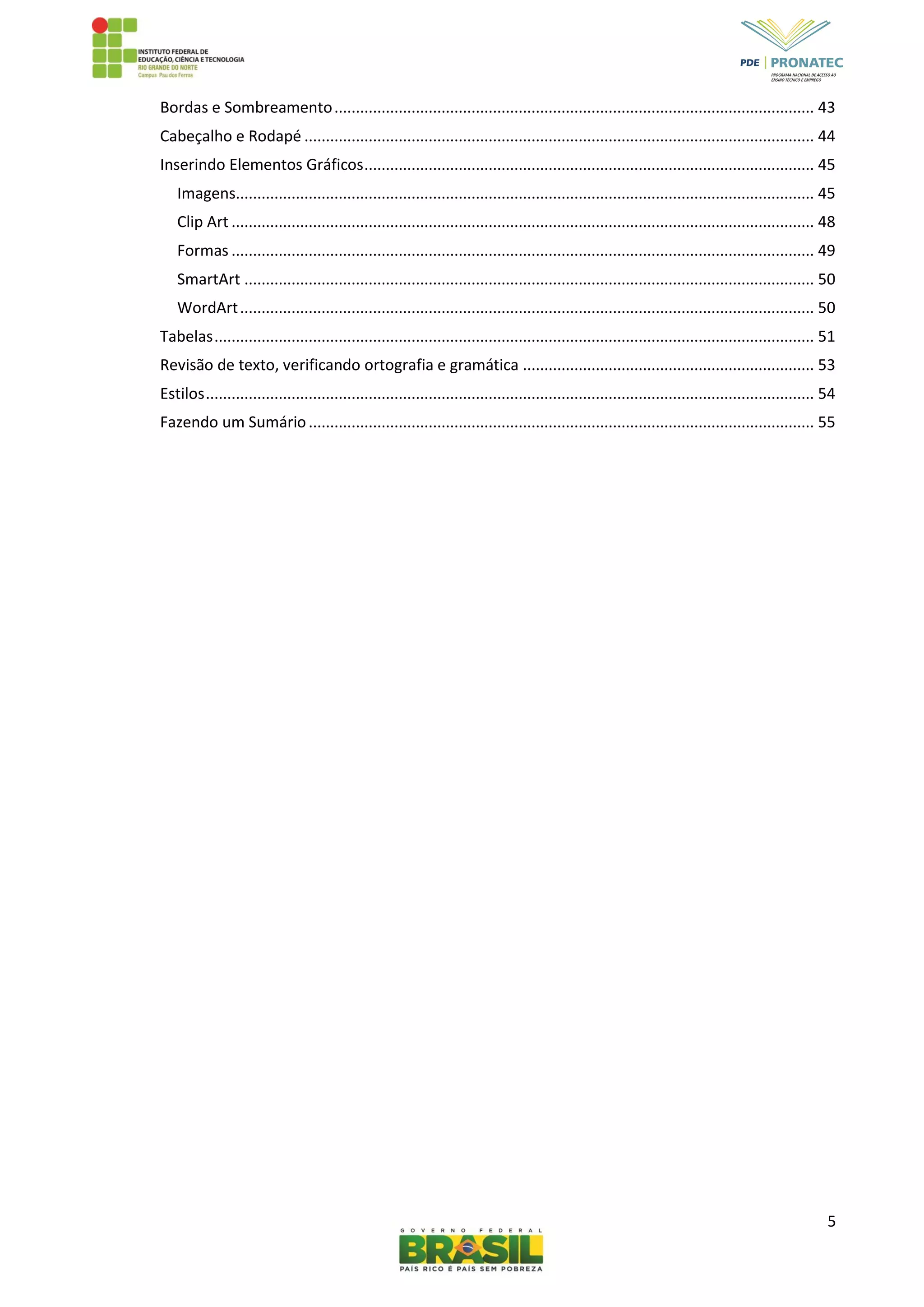 5
Bordas e Sombreamento................................................................................................................ 43
Cabeçalho e Rodapé ....................................................................................................................... 44
Inserindo Elementos Gráficos......................................................................................................... 45
Imagens....................................................................................................................................... 45
Clip Art ........................................................................................................................................ 48
Formas ........................................................................................................................................ 49
SmartArt ..................................................................................................................................... 50
WordArt...................................................................................................................................... 50
Tabelas............................................................................................................................................ 51
Revisão de texto, verificando ortografia e gramática .................................................................... 53
Estilos.............................................................................................................................................. 54
Fazendo um Sumário...................................................................................................................... 55
 