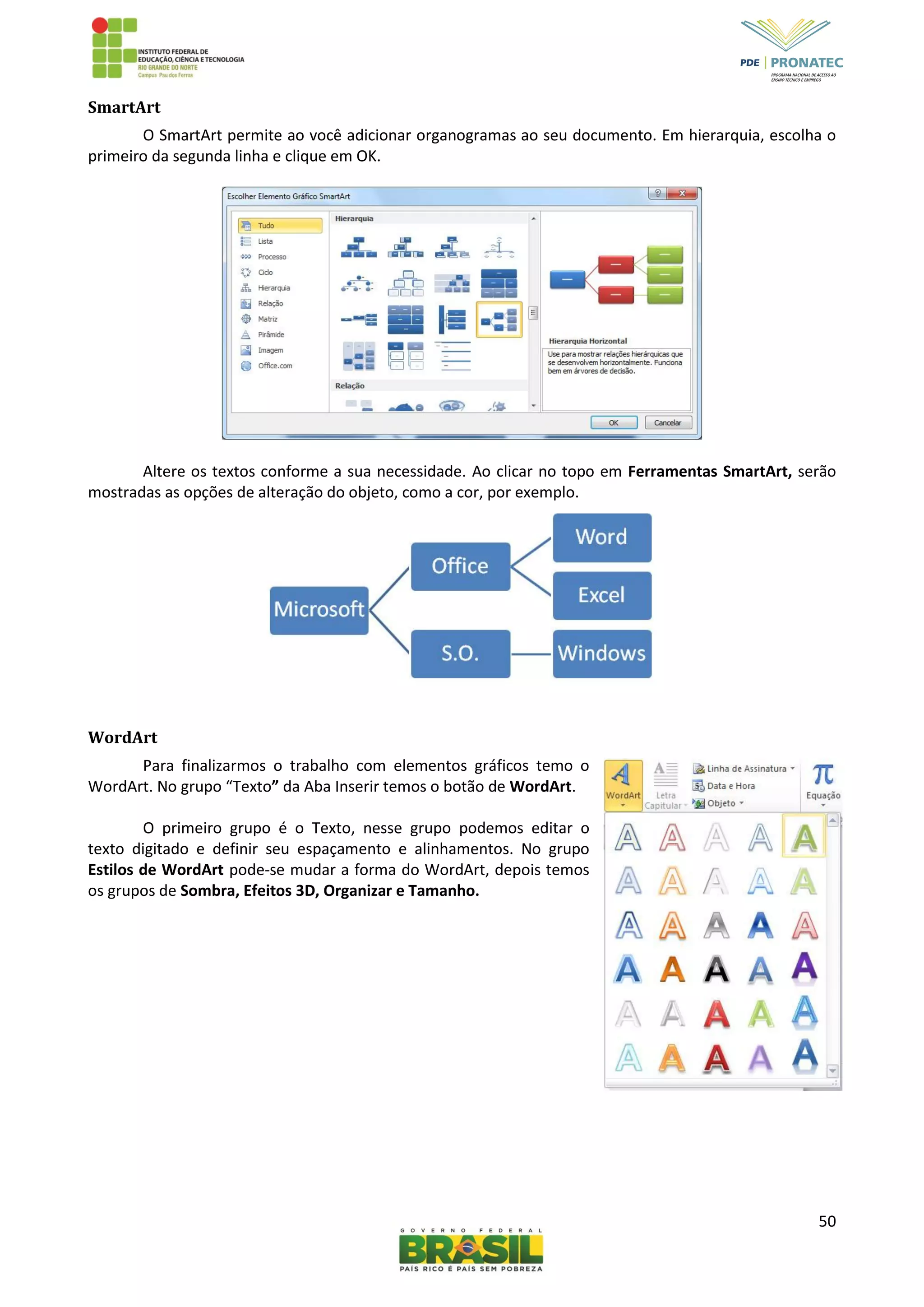50
SmartArt
O SmartArt permite ao você adicionar organogramas ao seu documento. Em hierarquia, escolha o
primeiro da segunda linha e clique em OK.
Altere os textos conforme a sua necessidade. Ao clicar no topo em Ferramentas SmartArt, serão
mostradas as opções de alteração do objeto, como a cor, por exemplo.
WordArt
Para finalizarmos o trabalho com elementos gráficos temo o
WordArt. No grupo “Texto” da Aba Inserir temos o botão de WordArt.
O primeiro grupo é o Texto, nesse grupo podemos editar o
texto digitado e definir seu espaçamento e alinhamentos. No grupo
Estilos de WordArt pode-se mudar a forma do WordArt, depois temos
os grupos de Sombra, Efeitos 3D, Organizar e Tamanho.
 