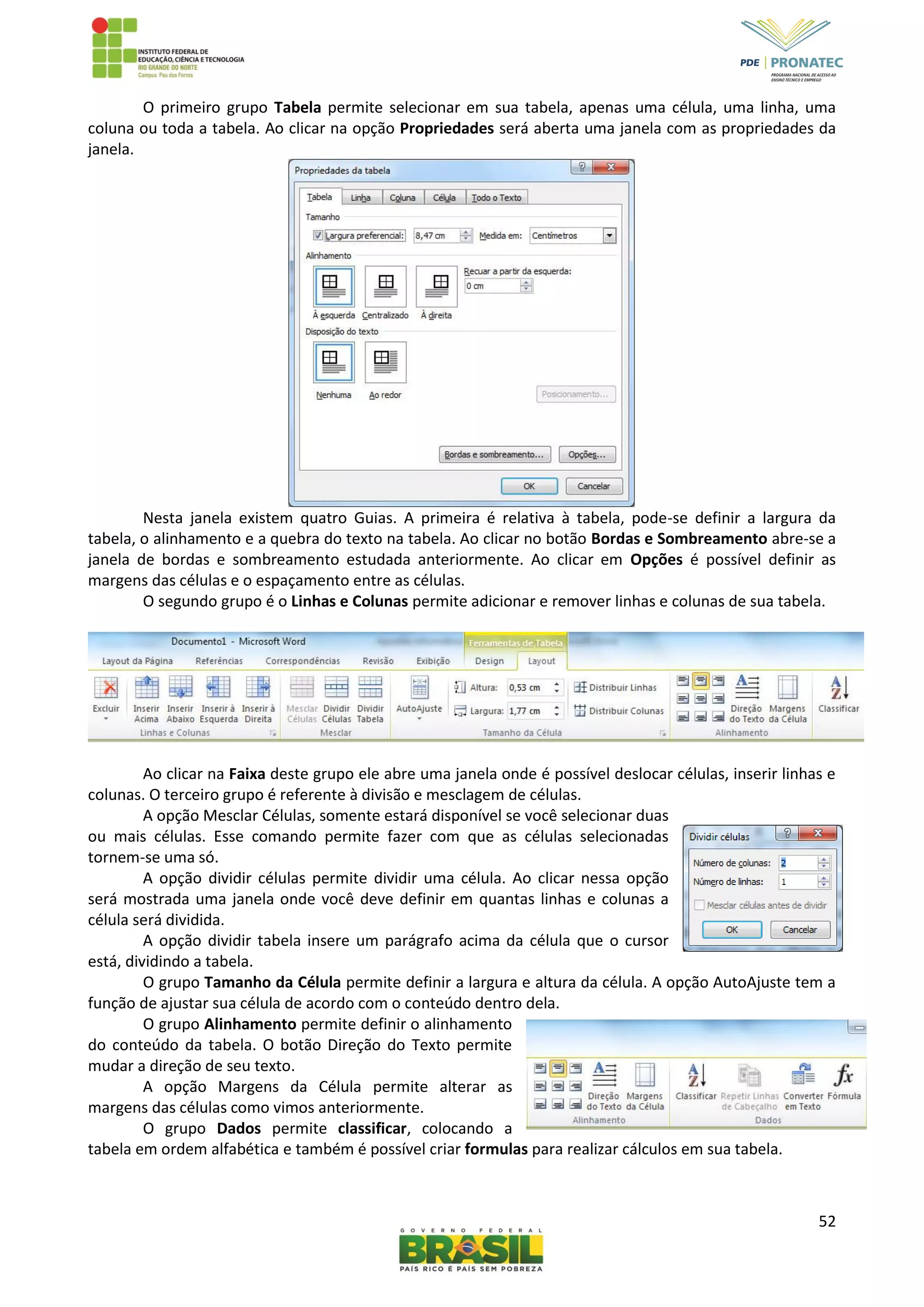 52
O primeiro grupo Tabela permite selecionar em sua tabela, apenas uma célula, uma linha, uma
coluna ou toda a tabela. Ao clicar na opção Propriedades será aberta uma janela com as propriedades da
janela.
Nesta janela existem quatro Guias. A primeira é relativa à tabela, pode-se definir a largura da
tabela, o alinhamento e a quebra do texto na tabela. Ao clicar no botão Bordas e Sombreamento abre-se a
janela de bordas e sombreamento estudada anteriormente. Ao clicar em Opções é possível definir as
margens das células e o espaçamento entre as células.
O segundo grupo é o Linhas e Colunas permite adicionar e remover linhas e colunas de sua tabela.
Ao clicar na Faixa deste grupo ele abre uma janela onde é possível deslocar células, inserir linhas e
colunas. O terceiro grupo é referente à divisão e mesclagem de células.
A opção Mesclar Células, somente estará disponível se você selecionar duas
ou mais células. Esse comando permite fazer com que as células selecionadas
tornem-se uma só.
A opção dividir células permite dividir uma célula. Ao clicar nessa opção
será mostrada uma janela onde você deve definir em quantas linhas e colunas a
célula será dividida.
A opção dividir tabela insere um parágrafo acima da célula que o cursor
está, dividindo a tabela.
O grupo Tamanho da Célula permite definir a largura e altura da célula. A opção AutoAjuste tem a
função de ajustar sua célula de acordo com o conteúdo dentro dela.
O grupo Alinhamento permite definir o alinhamento
do conteúdo da tabela. O botão Direção do Texto permite
mudar a direção de seu texto.
A opção Margens da Célula permite alterar as
margens das células como vimos anteriormente.
O grupo Dados permite classificar, colocando a
tabela em ordem alfabética e também é possível criar formulas para realizar cálculos em sua tabela.
 