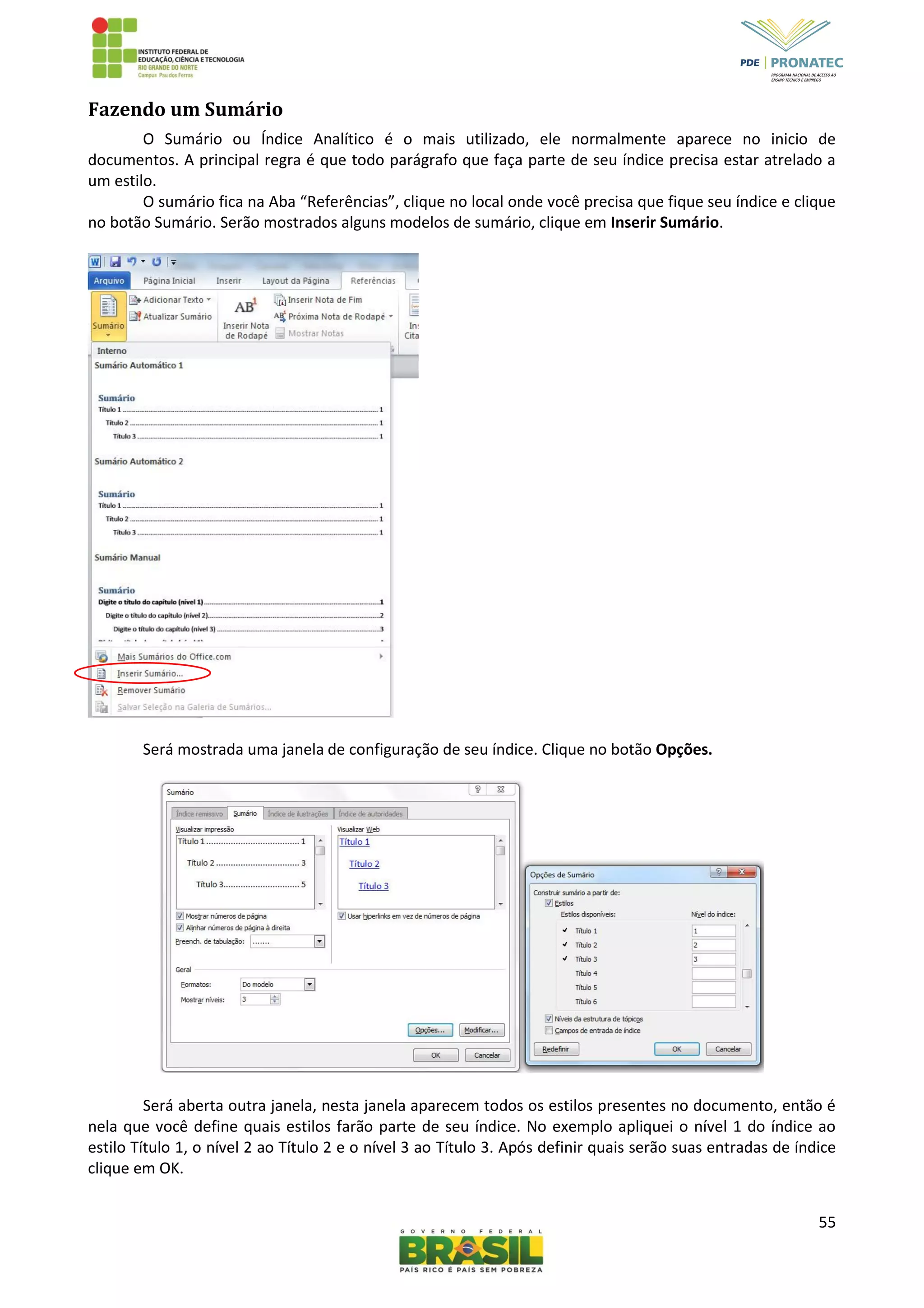 55
Fazendo um Sumário
O Sumário ou Índice Analítico é o mais utilizado, ele normalmente aparece no inicio de
documentos. A principal regra é que todo parágrafo que faça parte de seu índice precisa estar atrelado a
um estilo.
O sumário fica na Aba “Referências”, clique no local onde você precisa que fique seu índice e clique
no botão Sumário. Serão mostrados alguns modelos de sumário, clique em Inserir Sumário.
Será mostrada uma janela de configuração de seu índice. Clique no botão Opções.
Será aberta outra janela, nesta janela aparecem todos os estilos presentes no documento, então é
nela que você define quais estilos farão parte de seu índice. No exemplo apliquei o nível 1 do índice ao
estilo Título 1, o nível 2 ao Título 2 e o nível 3 ao Título 3. Após definir quais serão suas entradas de índice
clique em OK.
 