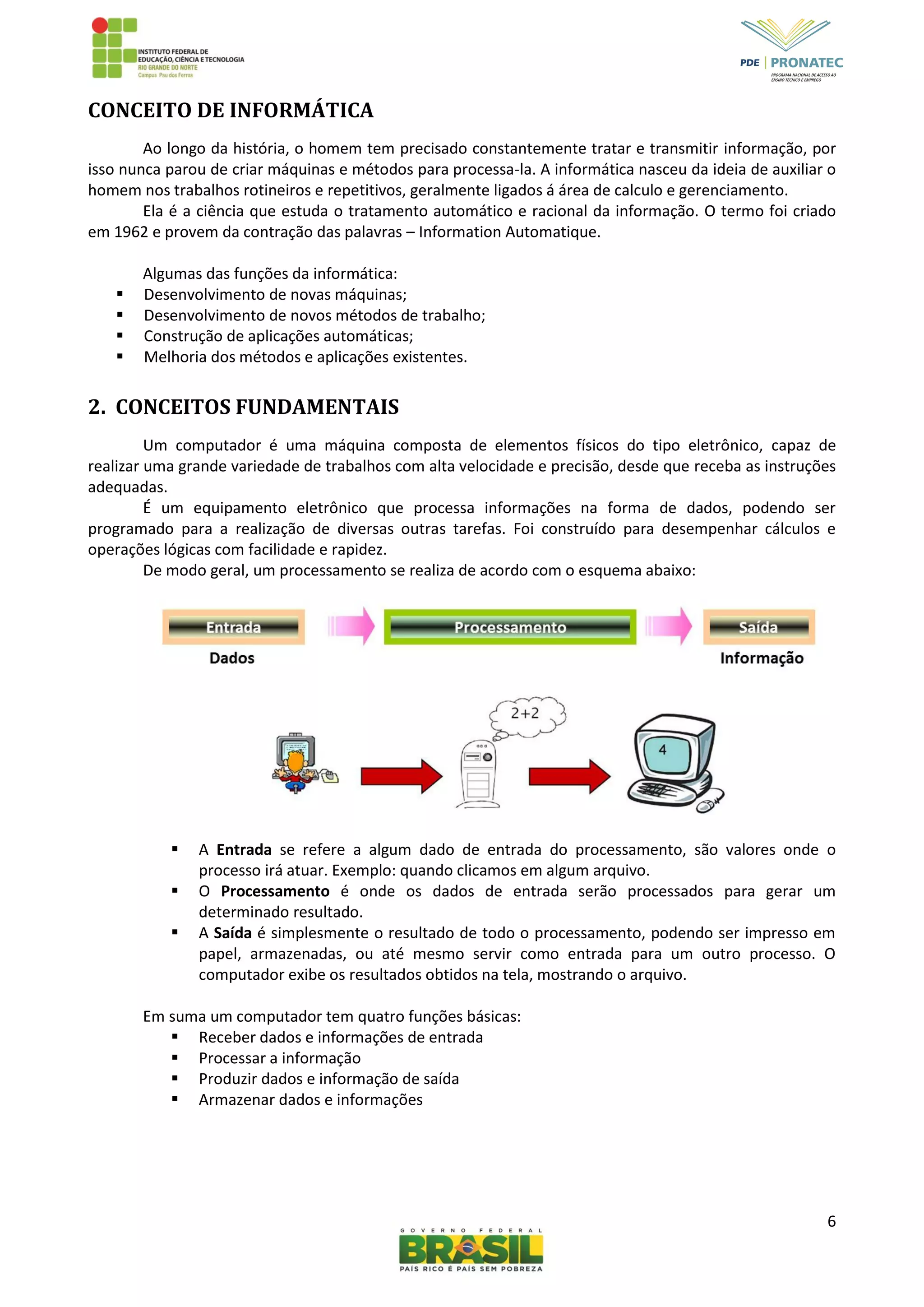 6
CONCEITO DE INFORMÁTICA
Ao longo da história, o homem tem precisado constantemente tratar e transmitir informação, por
isso nunca parou de criar máquinas e métodos para processa-la. A informática nasceu da ideia de auxiliar o
homem nos trabalhos rotineiros e repetitivos, geralmente ligados á área de calculo e gerenciamento.
Ela é a ciência que estuda o tratamento automático e racional da informação. O termo foi criado
em 1962 e provem da contração das palavras – Information Automatique.
Algumas das funções da informática:
 Desenvolvimento de novas máquinas;
 Desenvolvimento de novos métodos de trabalho;
 Construção de aplicações automáticas;
 Melhoria dos métodos e aplicações existentes.
2. CONCEITOS FUNDAMENTAIS
Um computador é uma máquina composta de elementos físicos do tipo eletrônico, capaz de
realizar uma grande variedade de trabalhos com alta velocidade e precisão, desde que receba as instruções
adequadas.
É um equipamento eletrônico que processa informações na forma de dados, podendo ser
programado para a realização de diversas outras tarefas. Foi construído para desempenhar cálculos e
operações lógicas com facilidade e rapidez.
De modo geral, um processamento se realiza de acordo com o esquema abaixo:
 A Entrada se refere a algum dado de entrada do processamento, são valores onde o
processo irá atuar. Exemplo: quando clicamos em algum arquivo.
 O Processamento é onde os dados de entrada serão processados para gerar um
determinado resultado.
 A Saída é simplesmente o resultado de todo o processamento, podendo ser impresso em
papel, armazenadas, ou até mesmo servir como entrada para um outro processo. O
computador exibe os resultados obtidos na tela, mostrando o arquivo.
Em suma um computador tem quatro funções básicas:
 Receber dados e informações de entrada
 Processar a informação
 Produzir dados e informação de saída
 Armazenar dados e informações
 