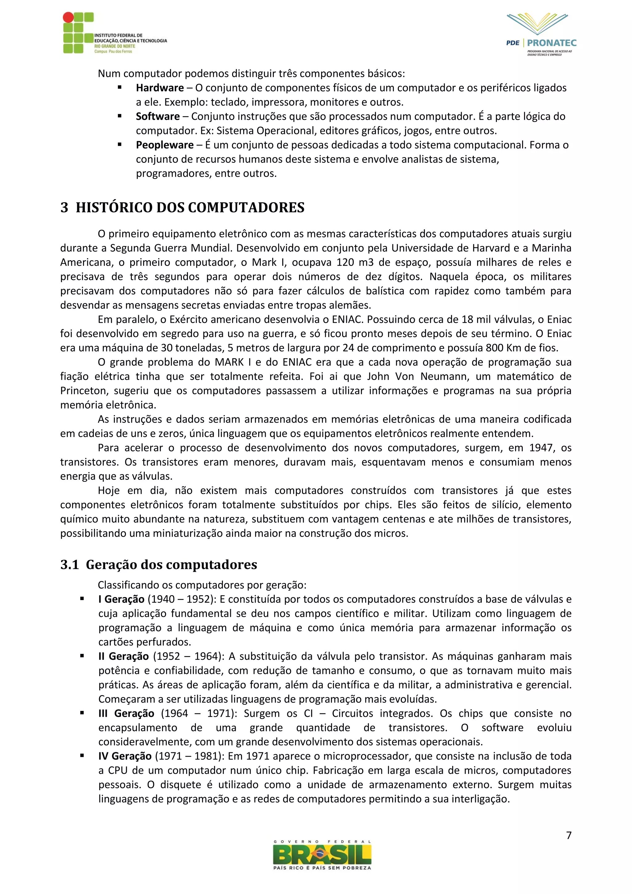 7
Num computador podemos distinguir três componentes básicos:
 Hardware – O conjunto de componentes físicos de um computador e os periféricos ligados
a ele. Exemplo: teclado, impressora, monitores e outros.
 Software – Conjunto instruções que são processados num computador. É a parte lógica do
computador. Ex: Sistema Operacional, editores gráficos, jogos, entre outros.
 Peopleware – É um conjunto de pessoas dedicadas a todo sistema computacional. Forma o
conjunto de recursos humanos deste sistema e envolve analistas de sistema,
programadores, entre outros.
3 HISTÓRICO DOS COMPUTADORES
O primeiro equipamento eletrônico com as mesmas características dos computadores atuais surgiu
durante a Segunda Guerra Mundial. Desenvolvido em conjunto pela Universidade de Harvard e a Marinha
Americana, o primeiro computador, o Mark I, ocupava 120 m3 de espaço, possuía milhares de reles e
precisava de três segundos para operar dois números de dez dígitos. Naquela época, os militares
precisavam dos computadores não só para fazer cálculos de balística com rapidez como também para
desvendar as mensagens secretas enviadas entre tropas alemães.
Em paralelo, o Exército americano desenvolvia o ENIAC. Possuindo cerca de 18 mil válvulas, o Eniac
foi desenvolvido em segredo para uso na guerra, e só ficou pronto meses depois de seu término. O Eniac
era uma máquina de 30 toneladas, 5 metros de largura por 24 de comprimento e possuía 800 Km de fios.
O grande problema do MARK I e do ENIAC era que a cada nova operação de programação sua
fiação elétrica tinha que ser totalmente refeita. Foi ai que John Von Neumann, um matemático de
Princeton, sugeriu que os computadores passassem a utilizar informações e programas na sua própria
memória eletrônica.
As instruções e dados seriam armazenados em memórias eletrônicas de uma maneira codificada
em cadeias de uns e zeros, única linguagem que os equipamentos eletrônicos realmente entendem.
Para acelerar o processo de desenvolvimento dos novos computadores, surgem, em 1947, os
transistores. Os transistores eram menores, duravam mais, esquentavam menos e consumiam menos
energia que as válvulas.
Hoje em dia, não existem mais computadores construídos com transistores já que estes
componentes eletrônicos foram totalmente substituídos por chips. Eles são feitos de silício, elemento
químico muito abundante na natureza, substituem com vantagem centenas e ate milhões de transistores,
possibilitando uma miniaturização ainda maior na construção dos micros.
3.1 Geração dos computadores
Classificando os computadores por geração:
 I Geração (1940 – 1952): E constituída por todos os computadores construídos a base de válvulas e
cuja aplicação fundamental se deu nos campos científico e militar. Utilizam como linguagem de
programação a linguagem de máquina e como única memória para armazenar informação os
cartões perfurados.
 II Geração (1952 – 1964): A substituição da válvula pelo transistor. As máquinas ganharam mais
potência e confiabilidade, com redução de tamanho e consumo, o que as tornavam muito mais
práticas. As áreas de aplicação foram, além da científica e da militar, a administrativa e gerencial.
Começaram a ser utilizadas linguagens de programação mais evoluídas.
 III Geração (1964 – 1971): Surgem os CI – Circuitos integrados. Os chips que consiste no
encapsulamento de uma grande quantidade de transistores. O software evoluiu
consideravelmente, com um grande desenvolvimento dos sistemas operacionais.
 IV Geração (1971 – 1981): Em 1971 aparece o microprocessador, que consiste na inclusão de toda
a CPU de um computador num único chip. Fabricação em larga escala de micros, computadores
pessoais. O disquete é utilizado como a unidade de armazenamento externo. Surgem muitas
linguagens de programação e as redes de computadores permitindo a sua interligação.
 