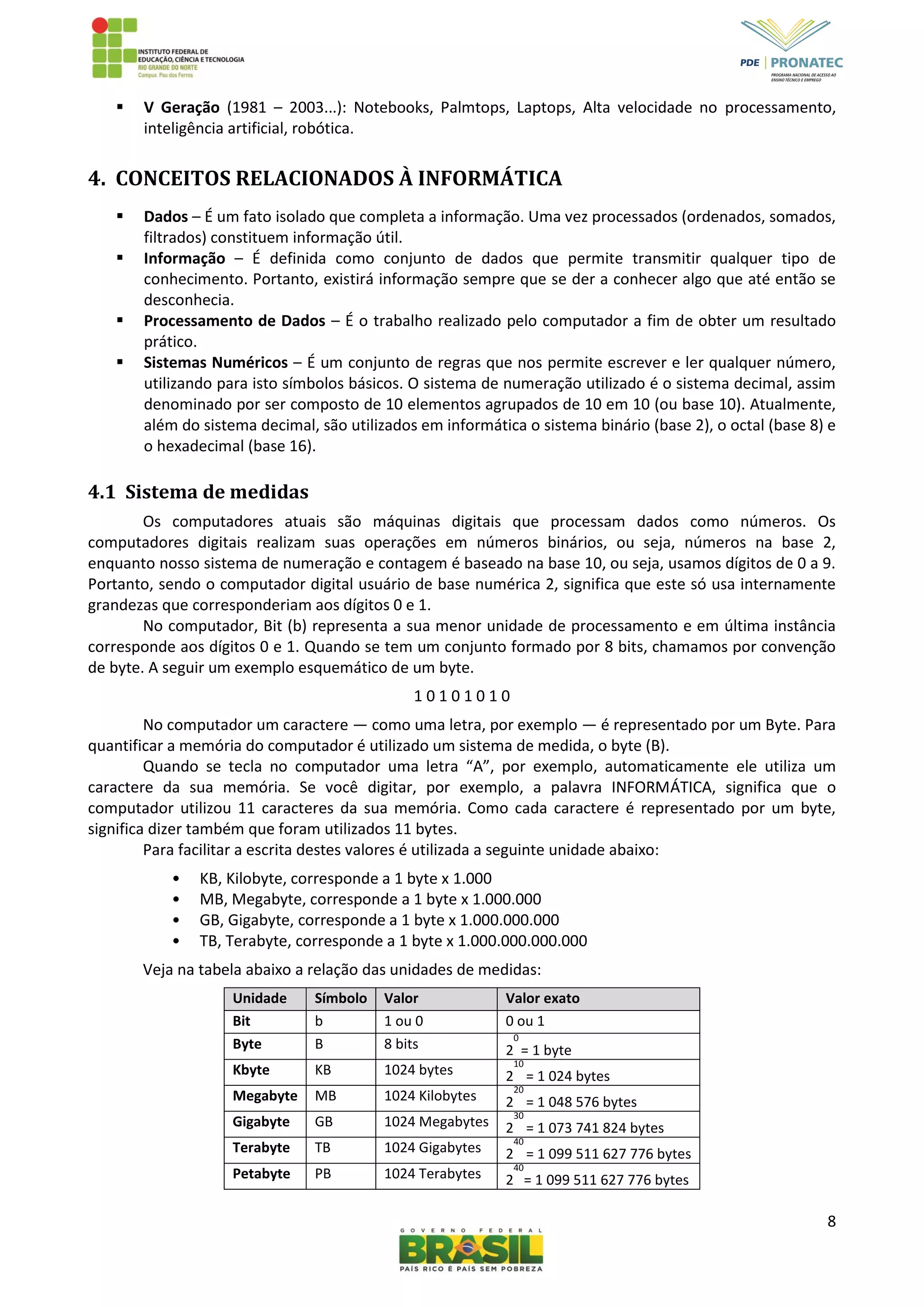 8
 V Geração (1981 – 2003...): Notebooks, Palmtops, Laptops, Alta velocidade no processamento,
inteligência artificial, robótica.
4. CONCEITOS RELACIONADOS À INFORMÁTICA
 Dados – É um fato isolado que completa a informação. Uma vez processados (ordenados, somados,
filtrados) constituem informação útil.
 Informação – É definida como conjunto de dados que permite transmitir qualquer tipo de
conhecimento. Portanto, existirá informação sempre que se der a conhecer algo que até então se
desconhecia.
 Processamento de Dados – É o trabalho realizado pelo computador a fim de obter um resultado
prático.
 Sistemas Numéricos – É um conjunto de regras que nos permite escrever e ler qualquer número,
utilizando para isto símbolos básicos. O sistema de numeração utilizado é o sistema decimal, assim
denominado por ser composto de 10 elementos agrupados de 10 em 10 (ou base 10). Atualmente,
além do sistema decimal, são utilizados em informática o sistema binário (base 2), o octal (base 8) e
o hexadecimal (base 16).
4.1 Sistema de medidas
Os computadores atuais são máquinas digitais que processam dados como números. Os
computadores digitais realizam suas operações em números binários, ou seja, números na base 2,
enquanto nosso sistema de numeração e contagem é baseado na base 10, ou seja, usamos dígitos de 0 a 9.
Portanto, sendo o computador digital usuário de base numérica 2, significa que este só usa internamente
grandezas que corresponderiam aos dígitos 0 e 1.
No computador, Bit (b) representa a sua menor unidade de processamento e em última instância
corresponde aos dígitos 0 e 1. Quando se tem um conjunto formado por 8 bits, chamamos por convenção
de byte. A seguir um exemplo esquemático de um byte.
1 0 1 0 1 0 1 0
No computador um caractere — como uma letra, por exemplo — é representado por um Byte. Para
quantificar a memória do computador é utilizado um sistema de medida, o byte (B).
Quando se tecla no computador uma letra “A”, por exemplo, automaticamente ele utiliza um
caractere da sua memória. Se você digitar, por exemplo, a palavra INFORMÁTICA, significa que o
computador utilizou 11 caracteres da sua memória. Como cada caractere é representado por um byte,
significa dizer também que foram utilizados 11 bytes.
Para facilitar a escrita destes valores é utilizada a seguinte unidade abaixo:
• KB, Kilobyte, corresponde a 1 byte x 1.000
• MB, Megabyte, corresponde a 1 byte x 1.000.000
• GB, Gigabyte, corresponde a 1 byte x 1.000.000.000
• TB, Terabyte, corresponde a 1 byte x 1.000.000.000.000
Veja na tabela abaixo a relação das unidades de medidas:
Unidade Símbolo Valor Valor exato
Bit b 1 ou 0 0 ou 1
Byte B 8 bits 2
0
= 1 byte
Kbyte KB 1024 bytes 2
10
= 1 024 bytes
Megabyte MB 1024 Kilobytes 2
20
= 1 048 576 bytes
Gigabyte GB 1024 Megabytes 2
30
= 1 073 741 824 bytes
Terabyte TB 1024 Gigabytes 2
40
= 1 099 511 627 776 bytes
Petabyte PB 1024 Terabytes 2
40
= 1 099 511 627 776 bytes
 