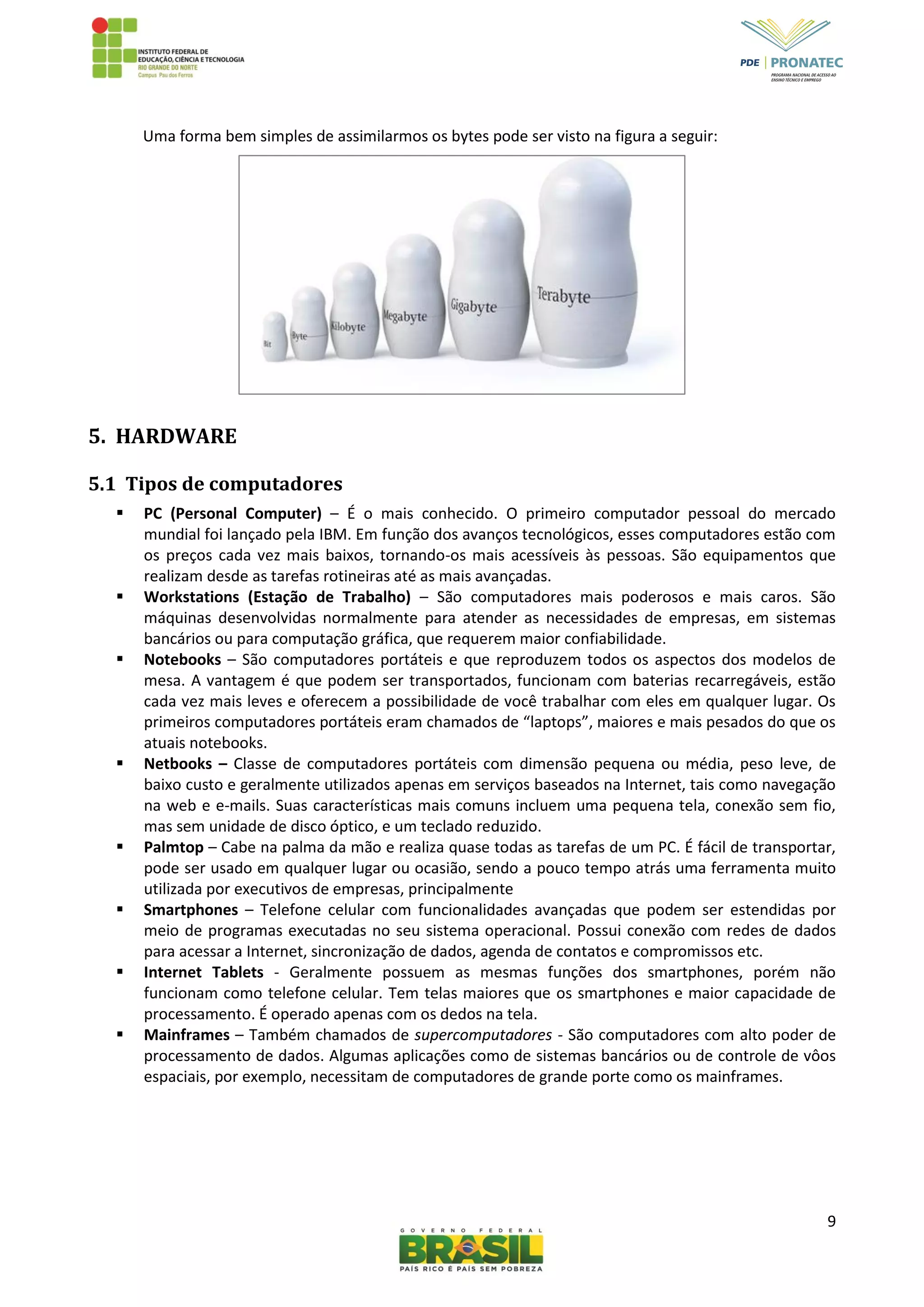 9
Uma forma bem simples de assimilarmos os bytes pode ser visto na figura a seguir:
5. HARDWARE
5.1 Tipos de computadores
 PC (Personal Computer) – É o mais conhecido. O primeiro computador pessoal do mercado
mundial foi lançado pela IBM. Em função dos avanços tecnológicos, esses computadores estão com
os preços cada vez mais baixos, tornando-os mais acessíveis às pessoas. São equipamentos que
realizam desde as tarefas rotineiras até as mais avançadas.
 Workstations (Estação de Trabalho) – São computadores mais poderosos e mais caros. São
máquinas desenvolvidas normalmente para atender as necessidades de empresas, em sistemas
bancários ou para computação gráfica, que requerem maior confiabilidade.
 Notebooks – São computadores portáteis e que reproduzem todos os aspectos dos modelos de
mesa. A vantagem é que podem ser transportados, funcionam com baterias recarregáveis, estão
cada vez mais leves e oferecem a possibilidade de você trabalhar com eles em qualquer lugar. Os
primeiros computadores portáteis eram chamados de “laptops”, maiores e mais pesados do que os
atuais notebooks.
 Netbooks – Classe de computadores portáteis com dimensão pequena ou média, peso leve, de
baixo custo e geralmente utilizados apenas em serviços baseados na Internet, tais como navegação
na web e e-mails. Suas características mais comuns incluem uma pequena tela, conexão sem fio,
mas sem unidade de disco óptico, e um teclado reduzido.
 Palmtop – Cabe na palma da mão e realiza quase todas as tarefas de um PC. É fácil de transportar,
pode ser usado em qualquer lugar ou ocasião, sendo a pouco tempo atrás uma ferramenta muito
utilizada por executivos de empresas, principalmente
 Smartphones – Telefone celular com funcionalidades avançadas que podem ser estendidas por
meio de programas executadas no seu sistema operacional. Possui conexão com redes de dados
para acessar a Internet, sincronização de dados, agenda de contatos e compromissos etc.
 Internet Tablets - Geralmente possuem as mesmas funções dos smartphones, porém não
funcionam como telefone celular. Tem telas maiores que os smartphones e maior capacidade de
processamento. É operado apenas com os dedos na tela.
 Mainframes – Também chamados de supercomputadores - São computadores com alto poder de
processamento de dados. Algumas aplicações como de sistemas bancários ou de controle de vôos
espaciais, por exemplo, necessitam de computadores de grande porte como os mainframes.
 
