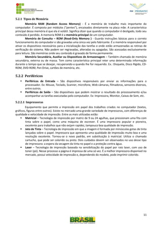 11
5.2.1 Tipos de Memória
Memória RAM (Random Access Memory) - É a memória de trabalho mais importante do
computador. É composta por módulos (“pentes”), encaixados diretamente na placa mãe. A característica
principal dessa memória é que ela é volátil. Significa dizer que quando o computador é desligado, todo seu
conteúdo é perdido. A memoria ROM é a memória principal de um computador.
Memória de Consulta – ROM (Read-Only Memory ) - Guarda instruções básicas para o correto
funcionamento do computador e são gravadas uma única vez pelo fabricante. É a memória responsável por
ativar os dispositivos necessários para a inicialização das tarefas e onde estão armazenadas as rotinas de
verificação do sistema. Não podem ser regravadas, alteradas ou apagadas. São acessadas exclusivamente
para leitura. São memórias onde seu conteúdo é gravado de forma permanente.
Memória Secundária, Auxiliar ou Dispositivos de Armazenagem – Também chamada de memória
secundária, externa ou de massa. Tem como característica principal reter uma determinada informação
durante o tempo que se desejar, recuperando-a quando lhe for requerido. Ex.: Disquete, Disco Rígido, CD-
ROM, DVD-ROM, Pen Drive, cartões de memória, etc.
5.2.2 Periféricos
 Periféricos de Entrada – São dispositivos responsáveis por enviar as informações para o
processador. Ex: Mouse, Teclado, Scanner, microfone, Web câmaras, filmadoras, sensores diversos,
entre outros.
 Periféricos de Saída – São dispositivos que podem mostrar o resultado do processamento e/ou
acompanhar as tarefas executadas pelo computador. Ex: Impressora, Monitor, Caixas de Som, etc.
5.2.2.1 Impressoras
Equipamento que permite a impressão em papel dos trabalhos criados no computador (textos,
gráficos, figuras entre outros). Existe no mercado uma grande variedade de impressoras, com diferenças de
qualidade e velocidade de impressão. Entre as mais utilizadas estão:
 Matricial – Tecnologia de impressão por matriz de 9 ou 24 agulhas, que pressionam uma fita com
tinta sobre o papel, como uma máquina de escrever. É uma impressora popular e pioneira,
excelente para trabalhos que não exijam rapidez, tampouco boa qualidade de impressão.
 Jato de Tinta – Tecnologia de impressão em que a imagem é formada por minúsculas gotas de tinta
lançadas sobre o papel. Impressora que apresenta uma qualidade de impressão muito boa e uma
resolução excelente. Tornou-se o novo padrão, em substituição à matricial. Utiliza o chamado
cartucho, que pode ser colorido ou preto. Dois cuidados devem ser observados no uso desse tipo
de impressora: a espera da secagem da tinta no papel e a proteção contra água.
 Laser – Tecnologia de impressão baseada na sensibilização do papel por raio laser, com uso de
toner (pó). Nesse processo a página é impressa de uma só vez. É a melhor impressora disponível no
mercado, possui velocidade de impressão e, dependendo do modelo, pode imprimir colorido.
 