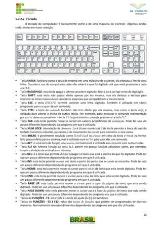12
5.2.2.2 Teclado
O teclado do computador é basicamente como a de uma máquina de escrever. Algumas destas
teclas merecem maior atenção.
 Tecla ENTER: funciona como a tecla de retorno em uma máquina de escrever, ela executa o fim de uma
linha. Durante o uso do computador, este não saberá o que foi digitado até que você pressione a tecla
ENTER.
 Tecla BACKSPACE: esta tecla apaga o último caractere digitado. Use-a para corrigir erros de digitação.
 Tecla SHIFT: esta tecla não possui efeito apenas por ela mesma, mas ela desloca o teclado para
imprimir as letras maiúsculas e caracteres especiais que compartilham a mesma tecla.
 Tecla ESC: a tecla ESCAPE permite cancelar uma linha digitada. Também é utilizada em vários
programas para escapar de um comando.
 Tecla CTRL: a tecla de controle também não tem efeito por ela mesma, mas como a tecla shift, é
utilizada para alterar o efeito de outras teclas. Por exemplo, para executar o comando representado
por ctrl+c deve-se pressionar a tecla Ctrl e juntamente com esta pressionar a tecla “c”.
 Tecla TAB: esta tecla permite mover o cursor em valores predefinidos de tabulação. Pode ter uso um
pouco diferente dependendo do programa em que é utilizada.
 Tecla NUM LOCK: abreviação de Numeric Lock (trava numérica). Esta tecla permite a troca do uso do
teclado numérico reduzido, passando-o do movimento do cursor para números, e vice-versa.
 Tecla BREAK: é geralmente rotulada como Scroll Lock ou Pause em cima da tecla e break na frente.
Não possui efeito para o sistema, mas é utilizada com o Ctrl para cancelar um comando.
 Tecla ALT: é uma tecla de função alternativa, normalmente é utilizada em conjunto com outras teclas.
 Tecla ALT Gr: Mesma função da tecla ALT, porém ela possui funções adicionais como, por exemplo,
inserir o símbolo de ordinal a um número.
 Tecla DEL: é a tecla que permite deletar (apagar) o texto que está a direita do que foi digitado. Pode ter
uso um pouco diferente dependendo do programa em que é utilizada.
 Tecla INS: esta tecla permite inserir um texto a partir do ponto que o cursor se encontra. Pode ter uso
um pouco diferente dependendo do programa em que é utilizada.
 Tecla HOME: esta tecla permite mover o cursor para o início da linha que esta sendo digitada. Pode ter
uso um pouco diferente dependendo do programa em que é utilizada.
 Tecla END: esta tecla permite mover o cursor para o fim da linha que esta sendo digitada. Pode ter uso
um pouco diferente dependendo do programa em que é utilizada.
 Tecla PAGE UP: esta tecla permite mover o cursor para o topo da página de texto que esta sendo
digitado. Pode ter uso um pouco diferente dependendo do programa em que é utilizada.
 Tecla PAGE DOWN: esta tecla permite mover o cursor para a base da página de texto que esta sendo
digitado. Pode ter uso um pouco diferente dependendo do programa em que é utilizada.
 Teclas de FUNÇÕES - F1: esta tecla é a tecla de ajuda (help) do Windows.
 Teclas de FUNÇÕES - F2 à F12: estas são teclas de funções que podem ser programadas de diversas
maneiras. Normalmente tem usos diferentes dependendo do programa em que são utilizadas.
 