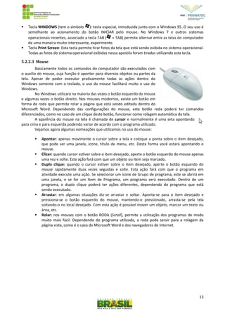 13
 Tecla WINDOWS (tem o símbolo ): tecla especial, introduzida junto com o Windows 95. O seu uso é
semelhante ao acionamento do botão INICIAR pelo mouse. No Windows 7 e outros sistemas
operacionais recentes, associado a tecla TAB ( + TAB) permite alternar entre as telas do computador
de uma maneira muito interessante, experimente.
 Tecla Print Screen: Esta tecla permite tirar fotos da tela que está sendo exibida no sistema operacional.
Todas as fotos do sistema operacional exibidas nessa apostila foram tiradas utilizando esta tecla.
5.2.2.3 Mouse
Basicamente todos os comandos do computador são executados com
o auxílio do mouse, cuja função é apontar para diversos objetos ou partes da
tela. Apesar de poder executar praticamente todas as ações dentro do
Windows somente com o teclado, o uso do mouse facilitará muito o uso do
Windows.
No Windows utilizará na maioria das vezes o botão esquerdo do mouse
e algumas vezes o botão direito. Nos mouses modernos, existe um botão em
forma de roda que permite rolar a página que está sendo editada dentro do
Microsoft Word. Dependendo das configurações do mouse, este botão roda poderá ter comandos
diferenciados, como no caso de um clique deste botão, funcionar como rolagem automática da tela.
A aparência do mouse na tela é chamada de cursor e normalmente é uma seta apontando
para cima e para esquerda podendo variar de acordo com o programa utilizado.
Vejamos agora algumas nomeações que utilizamos no uso do mouse:
 Apontar: apenas movimente o cursor sobre a tela e coloque a ponta sobre o item desejado,
que pode ser uma janela, ícone, título de menu, etc. Desta forma você estará apontando o
mouse.
 Clicar: quando cursor estiver sobre o item desejado, aperte o botão esquerdo do mouse apenas
uma vez e solte. Esta ação fará com que um objeto ou item seja marcado.
 Duplo clique: quando o cursor estiver sobre o item desejado, aperte o botão esquerdo do
mouse rapidamente duas vezes seguidas e solte. Esta ação fará com que o programa em
atividade execute uma ação. Se selecionar um ícone de Grupo de programa, este se abrirá em
uma janela, e se for um Item de Programa, um programa será executado. Dentro de um
programa, o duplo clique poderá ter ações diferentes, dependendo do programa que está
sendo executado.
 Arrastar: em algumas situações diz-se arrastar e soltar. Aponta-se para o item desejado e
pressiona-se o botão esquerdo do mouse, mantendo-o pressionado, arrasta-se pela tela
soltando-o no local desejado. Com esta ação é possível mover um objeto, marcar um texto ou
área, etc.
 Rolar: nos mouses com o botão RODA (Scroll), permite a utilização dos programas de modo
muito mais fácil. Dependendo do programa utilizado, a roda pode servir para a rolagem da
página vista, como é o caso do Microsoft Word e dos navegadores de Internet.
 