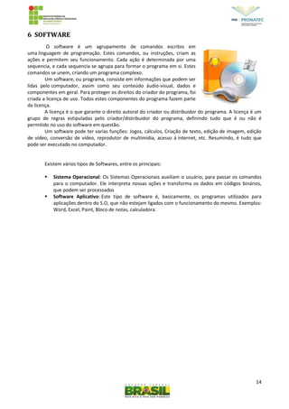 14
6 SOFTWARE
O software é um agrupamento de comandos escritos em
uma linguagem de programação. Estes comandos, ou instruções, criam as
ações e permitem seu funcionamento. Cada ação é determinada por uma
sequencia, e cada sequencia se agrupa para formar o programa em si. Estes
comandos se unem, criando um programa complexo.
Um software, ou programa, consiste em informações que podem ser
lidas pelo computador, assim como seu conteúdo áudio-visual, dados e
componentes em geral. Para proteger os direitos do criador do programa, foi
criada a licença de uso. Todos estes componentes do programa fazem parte
da licença.
A licença é o que garante o direito autoral do criador ou distribuidor do programa. A licença é um
grupo de regras estipuladas pelo criador/distribuidor do programa, definindo tudo que é ou não é
permitido no uso do software em questão.
Um software pode ter varias funções: Jogos, cálculos, Criação de texto, edição de imagem, edição
de vídeo, conversão de vídeo, reprodutor de multimídia, acesso á internet, etc. Resumindo, é tudo que
pode ser executado no computador.
Existem vários tipos de Softwares, entre os principais:
 Sistema Operacional: Os Sistemas Operacionais auxiliam o usuário, para passar os comandos
para o computador. Ele interpreta nossas ações e transforma os dados em códigos binários,
que podem ser processados
 Software Aplicativo: Este tipo de software é, basicamente, os programas utilizados para
aplicações dentro do S.O, que não estejam ligados com o funcionamento do mesmo. Exemplos:
Word, Excel, Paint, Bloco de notas, calculadora.
 