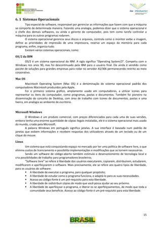 15
6. 1 Sistemas Operacionais
Tipo especial de software, responsável por gerenciar as informações que fazem com que a máquina
se comporte de determinada maneira. Fazendo uma analogia, podemos dizer que o sistema operacional é
o chefe dos demais softwares, ou ainda o gerente do computador, pois tem como tarefa controlar a
máquina para os outros programas rodarem.
O sistema operacional gerencia seus discos e arquivos, controla como o monitor exibe a imagem,
define as prioridades de impressão de uma impressora, reserva um espaço da memória para cada
programa, enfim, organiza tudo.
Existem vários sistemas operacionais, como:
OS/2 da IBM
OS/2 é um sistema operacional da IBM. A sigla significa "Operating System/2". Competiu com o
Windows nos anos 90, mas foi descontinuado pela IBM para o usuário final. Ele ainda é vendido como
pacote de soluções para grandes empresas para rodar no servidor AS/306 permanecendo restrito ao meio
corporativo.
Mac OS
Macintosh Operating System (Mac OS) é a denominação do sistema operacional padrão dos
computadores Macintosh produzidos pela Apple.
Foi o primeiro sistema gráfico, amplamente usado em computadores, a utilizar ícones para
representar os itens do computador, como programas, pastas e documentos. Também foi pioneiro na
disseminação do conceito de Desktop, com área de trabalho com ícones de documentos, pastas e uma
lixeira, em analogia ao ambiente de escritório.
Microsoft Windows
O Windows é um produto comercial, com preços diferenciados para cada uma de suas versões,
embora tenha uma enorme quantidade de cópias ilegais instaladas, ele é o sistema operacional mais usado
do mundo, criado pela Microsoft.
A palavra Windows em português significa janelas. A sua interface é baseada num padrão de
janelas que exibem informações e recebem respostas dos utilizadores através de um teclado ou de um
clique do mouse.
Linux
Um sistema que está conquistando espaço no mercado por ter uma política de software livre, o que
elimina custos de licenciamento e possibilita implementações e modificações que se tornem necessárias.
Sendo um software de código-aberto também estimula o desenvolvimento de tecnologia local e
cria possibilidades de trabalho para programadores brasileiros.
“Software livre” se refere à liberdade dos usuários executarem, copiarem, distribuírem, estudarem,
modificarem e aperfeiçoarem o software. Mais precisamente, ele se refere aos quatro tipos de liberdade,
para os usuários do software:
 A liberdade de executar o programa, para qualquer propósito;
 A liberdade de estudar como o programa funciona, e adaptá-lo para as suas necessidades.
 Acesso ao código-fonte é um pré-requisito para esta liberdade.
 A liberdade de redistribuir cópias de modo que você possa ajudar ao seu próximo.
 A liberdade de aperfeiçoar o programa, e liberar os se aperfeiçoamentos, de modo que toda a
comunidade seus beneficie. Acesso ao código-fonte é um pré-requisito para esta liberdade.
 