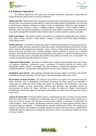 16
6.2 Softwares Aplicativos
Os Softwares Aplicativos são criados para finalidades específicas, atendendo a necessidade de
grupos de pessoas, organizações ou interesses individuais.
Editores de Texto – Representam hoje a aplicação mais popular dos computadores pessoais. São softwares
que permitem aos computadores desempenhar o papel das antigas máquinas datilográficas, com enormes
e incomparáveis vantagens. Destaque-se: Digitar o texto no computador; Alterar ou fazer correções a
qualquer instante; Formatar o texto e configurar páginas; Transportar e Incluir Tabelas, Gráficos e
Desenhos; Fazer Correções de Ortográfica e Gramática do texto; Aplicar autocorreção; Criar documentos
e/ou tipo de correspondências padronizadas; Mandar Imprimir o texto completo ou apenas parte dele.
Editores de Imagem – São softwares gráficos que auxiliam nos trabalhos de programação visual. Ajudam a
criar, alterar, corrigir, melhorar e editar figuras e imagens. Exemplos: Corel Draw, Adobe PhotoShop,
Picasa, dentre outros.
Planilha Eletrônica – São softwares criados para ajudar na elaboração de planilhas e na geração de gráficos.
Enquanto no Editor de Texto o elemento principal são as letras, na Planilha Eletrônica o elemento principal
são os números. São programas que permitem: Inserir números e textos como conteúdo de uma célula;
Construir fórmulas de acordo com a planilha desejada; Construir planilhas de acordo com o trabalho
desejado; Gerar gráficos ilustrativos e/ou demonstrativos; Fazer cálculos e recálculos automáticos com as
fórmulas construídas; Fazer a impressão das planilhas e/ou gráficos de acordo com a necessidade. Um
exemplo de aplicativo de planilha eletrônica é o Excel.
Programas de Apresentação – São softwares voltados para a criação de apresentações, para serem usadas
em palestras, congressos, conferências, aulas e seminários. O programa permite ao usuário juntar
informações, tabelas, gráficos e animações, que vão enriquecer o material de exposição e facilitar o
trabalho do expositor. Exemplos: Microsoft Power Point, Everest, Lotus Freelancer e outros.
Navegadores para Internet – São aplicativos utilizados para visualizar páginas na Internet. São também
chamados de browsers. Exemplos: Internet Explorer, Netscape Navigator, Opera entre outros.
Gerenciadores de Banco de Dados – São softwares que permitem ao usuário criar e gerenciar bancos de
dados. Permitem que as informações armazenadas nos Bancos de Dados possam ser ordenadas e
recuperadas de acordo com vários critérios que podem ser estipulados. São basicamente a base para
Aplicações Pessoais, as quais desenvolvem sistemas para gerenciar suas operações através de
Gerenciadores de Bancos de Dados. Permitem a Criação de Bancos de Dados; Gerenciamento
(manipulação) de Banco de Dados; Recuperação de Informações. Exemplos: Microsoft SQL Server, Oracle,
entre outros.
Leitores de arquivo PDF - Criado pela Adobe Systems e aperfeiçoado durante os últimos 17 anos, Portable
Document Format (PDF) é o padrão para a distribuição segura e confiável de documentos eletrônicos ao
redor do mundo. Os arquivos PDF são iguais aos documentos originais e preservam as informações do
arquivo original — textos, imagens, componentes multimídia, vídeos, 3D, mapas, gráficos coloridos, fotos e
até mesmo lógica de negócios — independente da aplicação utilizada para criá-los. Pelo tamanho dos
arquivos e por fechar eles tornando a sua edição impossível via editores de texto comuns, o padrão PDF é
utilizado por diversos segmentos nas funções de documentos oficiais como contratos e boletos ou provas
de teste e modelos.
 