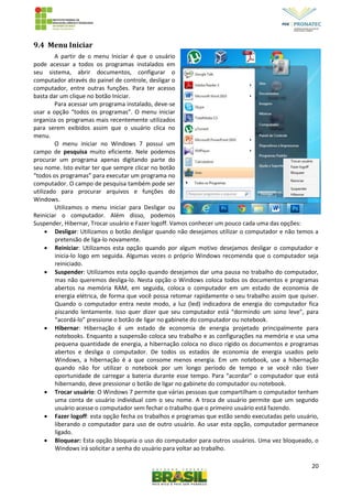 20
9.4 Menu Iniciar
A partir de o menu Iniciar é que o usuário
pode acessar a todos os programas instalados em
seu sistema, abrir documentos, configurar o
computador através do painel de controle, desligar o
computador, entre outras funções. Para ter acesso
basta dar um clique no botão Iniciar.
Para acessar um programa instalado, deve-se
usar a opção “todos os programas”. O menu iniciar
organiza os programas mais recentemente utilizados
para serem exibidos assim que o usuário clica no
menu.
O menu iniciar no Windows 7 possui um
campo de pesquisa muito eficiente. Nele podemos
procurar um programa apenas digitando parte do
seu nome. Isto evitar ter que sempre clicar no botão
“todos os programas” para executar um programa no
computador. O campo de pesquisa também pode ser
utilizado para procurar arquivos e funções do
Windows.
Utilizamos o menu iniciar para Desligar ou
Reiniciar o computador. Além disso, podemos
Suspender, Hibernar, Trocar usuário e Fazer logoff. Vamos conhecer um pouco cada uma das opções:
 Desligar: Utilizamos o botão desligar quando não desejamos utilizar o computador e não temos a
pretensão de liga-lo novamente.
 Reiniciar: Utilizamos esta opção quando por algum motivo desejamos desligar o computador e
inicia-lo logo em seguida. Algumas vezes o próprio Windows recomenda que o computador seja
reiniciado.
 Suspender: Utilizamos esta opção quando desejamos dar uma pausa no trabalho do computador,
mas não queremos desliga-lo. Nesta opção o Windows coloca todos os documentos e programas
abertos na memória RAM, em seguida, coloca o computador em um estado de economia de
energia elétrica, de forma que você possa retomar rapidamente o seu trabalho assim que quiser.
Quando o computador entra neste modo, a luz (led) indicadora de energia do computador fica
piscando lentamente. Isso quer dizer que seu computador está “dormindo um sono leve”, para
“acordá-lo” pressione o botão de ligar no gabinete do computador ou notebook.
 Hibernar: Hibernação é um estado de economia de energia projetado principalmente para
notebooks. Enquanto a suspensão coloca seu trabalho e as configurações na memória e usa uma
pequena quantidade de energia, a hibernação coloca no disco rígido os documentos e programas
abertos e desliga o computador. De todos os estados de economia de energia usados pelo
Windows, a hibernação é a que consome menos energia. Em um notebook, use a hibernação
quando não for utilizar o notebook por um longo período de tempo e se você não tiver
oportunidade de carregar a bateria durante esse tempo. Para “acordar” o computador que está
hibernando, deve pressionar o botão de ligar no gabinete do computador ou notebook.
 Trocar usuário: O Windows 7 permite que várias pessoas que compartilham o computador tenham
uma conta de usuário individual com o seu nome. A troca de usuário permite que um segundo
usuário acesse o computador sem fechar o trabalho que o primeiro usuário está fazendo.
 Fazer logoff: esta opção fecha os trabalhos e programas que estão sendo executadas pelo usuário,
liberando o computador para uso de outro usuário. Ao usar esta opção, computador permanece
ligado.
 Bloquear: Esta opção bloqueia o uso do computador para outros usuários. Uma vez bloqueado, o
Windows irá solicitar a senha do usuário para voltar ao trabalho.
 