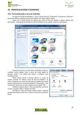 22
10. PERSONALIZANDO O WINDOWS
10.1 Personalizando a área de trabalho
Em algumas versões do Windows 7, como a Home Premium, Professional e Enterprise e Ultimate é
possível modificar a aparência da área de trabalho com apenas alguns cliques.
Clique com o botão direito em alguma área vazia da área de trabalho e depois aponte para
personalizar. A tela de personalização da área do Windows irá ser exibida conforme a foto abaixo:
É possível selecionar um dos temas mostrados na figura e
modificar outras opções como o plano de fundo (papel de
parede), mudar a cor padrão das janelas e configurar uma
proteção de tela.
Nesta mesma janela, é possível alterar os ícones de
sistema clicando em “alterar ícones da área de trabalho”, no
menu a esquerda. Um ícone que não vem por padrão que muitas
vezes é interessante ter na área de trabalho é “Computador”. Para
selecioná-lo, basta clicar no item e depois clicar no botão “OK”.
Também é possível alterar a foto que identifica a conta do
usuário, na opção “altere a imagem da conta”.
Clicando em “barra de tarefas e Menu iniciar” é possível
também personalizar estes itens, conforme você verá no próximo
tópico.
 