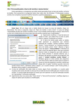 23
10.2 Personalizando a barra de tarefas e menu iniciar
Como aprendemos, os programas que estão sendo executados ficam na barra de tarefas, na forma
de botões. Para acessarmos os programas basta clicar sobre eles. No Windows 7 Professional e outras
versões mais completas é possível modificar bastante a aparência desta barra.
Como fazer: Dê um clique com o botão direito do mouse na área de trabalho, clique em
Personalizar. No menu à esquerda, clique em “Barra de tarefas e menu iniciar”. A caixa de diálogo
“Propriedades da Barra de Tarefas e do Menu Iniciar” irá ser exibida conforme figura a direita. Outra forma
é clicar com o botão direito do mouse sobre barra de tarefas e apontar para “propriedades”.
a) Experimente modificar o “Local da barra de
tarefas na tela”, que poderá ficar na tela na parte
inferior, superior, à esquerda ou à direita.
b) A barra de tarefas pode exibir os botões
onde aparecem os programas que estamos
utilizando de 3 opções: “sempre combinar, ocultar
rótulos”, “nunca combinar” ou “combinar quando a
barra de tarefas estiver cheia”. Observe a figura
acima. Na opção 1 “nunca combinar” o Windows vai
exibir a barra da segunda figura, veja que é possível
observar todos os programas que estão abertos e
seus títulos (rótulos). É possível observar que o
Windows não agrupou as janelas dos programas. Na
opção 2 “sempre combinar, ocultar rótulos”, o
Windows agrupa as várias janelas dos programas
num único ícone e cabe ao usuário clicar ou passar o
mouse no ícone do programa e escolher a janela que
deseja abrir. A opção “combinar quando a barra de
tarefas estiver cheia”, o Windows utiliza a opção 1, se o usuário começar a abrir muitas janelas, o
Windows utiliza a opção 2, automaticamente.
c) A área de notificação não exibe todos os ícones, alguns ficam escondidos e o usuário pode
visualizar estes ícones clicando na seta que fica ao lado da área de notificação para “mostrar ícones
ocultos”. O usuário pode personalizar os ícones que iram aparecer na área de notificação clicando
em “personalizar” na Área de notificação.
d) Experimente clicar nas outras abas “menu iniciar” e “barra de ferramentas”, modifique algumas e
clique em aplicar para visualizar as modificações.
Mostrar ícones ocultos
2
1
Barra de tarefas
a
b
c
d
Botão mostrar área
de trabalho
Área de notificação
 