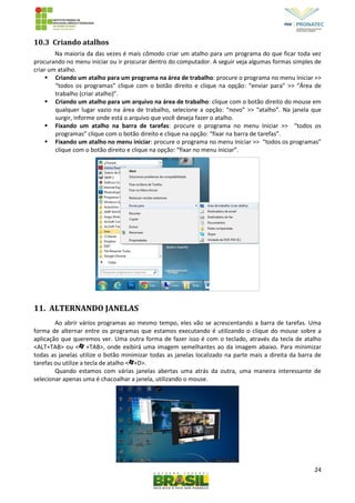 24
10.3 Criando atalhos
Na maioria da das vezes é mais cômodo criar um atalho para um programa do que ficar toda vez
procurando no menu iniciar ou ir procurar dentro do computador. A seguir veja algumas formas simples de
criar um atalho.
 Criando um atalho para um programa na área de trabalho: procure o programa no menu Iniciar >>
“todos os programas” clique com o botão direito e clique na opção: “enviar para” >> “Área de
trabalho (criar atalho)”.
 Criando um atalho para um arquivo na área de trabalho: clique com o botão direito do mouse em
qualquer lugar vazio na área de trabalho, selecione a opção: “novo” >> “atalho”. Na janela que
surgir, informe onde está o arquivo que você deseja fazer o atalho.
 Fixando um atalho na barra de tarefas: procure o programa no menu Iniciar >> “todos os
programas” clique com o botão direito e clique na opção: “fixar na barra de tarefas”.
 Fixando um atalho no menu iniciar: procure o programa no menu Iniciar >> “todos os programas”
clique com o botão direito e clique na opção: “fixar no menu iniciar”.
11. ALTERNANDO JANELAS
Ao abrir vários programas ao mesmo tempo, eles vão se acrescentando a barra de tarefas. Uma
forma de alternar entre os programas que estamos executando é utilizando o clique do mouse sobre a
aplicação que queremos ver. Uma outra forma de fazer isso é com o teclado, através da tecla de atalho
<ALT+TAB> ou < +TAB>, onde exibirá uma imagem semelhantes ao da imagem abaixo. Para minimizar
todas as janelas utilize o botão minimizar todas as janelas localizado na parte mais a direita da barra de
tarefas ou utilize a tecla de atalho < +D>.
Quando estamos com várias janelas abertas uma atrás da outra, uma maneira interessante de
selecionar apenas uma é chacoalhar a janela, utilizando o mouse.
 