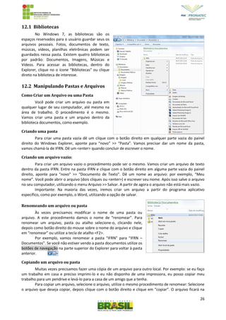 26
12.1 Bibliotecas
No Windows 7, as bibliotecas são os
espaços reservados para o usuário guardar seus os
arquivos pessoais. Fotos, documentos de texto,
músicas, vídeos, planilhas eletrônicas podem ser
guardados nessa pasta. Existem quatro bibliotecas
por padrão: Documentos, Imagens, Músicas e
Vídeos. Para acessar as bibliotecas, dentro do
Explorer, clique no o ícone “Bibliotecas” ou clique
direto na biblioteca de interesse.
12.2 Manipulando Pastas e Arquivos
Como Criar um Arquivo ou uma Pasta
Você pode criar um arquivo ou pasta em
qualquer lugar de seu computador, até mesmo na
área de trabalho. O procedimento é o mesmo.
Vamos criar uma pasta e um arquivo dentro da
biblioteca documentos, como exemplo.
Criando uma pasta
Para criar uma pasta vazia dê um clique com o botão direito em qualquer parte vazia do painel
direito do Windows Explorer, aponte para “novo” >> “Pasta”. Vamos precisar dar um nome da pasta,
vamos chamá-la de IFRN. Dê um <enter> quando concluir de escrever o nome.
Criando um arquivo vazio:
Para criar um arquivo vazio o procedimento pode ser o mesmo. Vamos criar um arquivo de texto
dentro da pasta IFRN. Entre na pasta IFRN e clique com o botão direito em alguma parte vazia do painel
direito, aponte para “novo” >> “Documento de Texto”. Dê um nome ao arquivo: por exemplo, “Meu
nome”. Você pode abrir o arquivo (dois cliques ou <enter>) e escrever seu nome. Após isso salve o arquivo
no seu computador, utilizando o menu Arquivo >> Salvar. A partir de agora o arquivo não está mais vazio.
Importante: Na maioria das vezes, iremos criar um arquivo a partir do programa aplicativo
específico, como por exemplo, o Word, utilizando a opção de salvar.
Renomeando um arquivo ou pasta
Às vezes precisamos modificar o nome de uma pasta ou
arquivo. A este procedimento damos o nome de “renomear”. Para
renomear um arquivo, pasta ou atalho selecione-o, clicando nele,
depois como botão direito do mouse sobre o nome do arquivo e clique
em “renomear” ou utilize a tecla de atalho <F2>.
Por exemplo, vamos renomear a pasta “IFRN” para “IFRN –
Documentos”. Se você não estiver vendo a pasta documentos utilize os
botões de navegação na parte superior do Explorer para voltar à pasta
anterior.
Copiando um arquivo ou pasta
Muitas vezes precisamos fazer uma cópia de um arquivo para outro local. Por exemplo: se eu faço
um trabalho em casa e preciso imprimi-lo e eu não disponho de uma impressora, eu posso copiar meu
trabalho para um pendrive e levá-lo para a casa de um amigo que a tenha.
Para copiar um arquivo, selecione o arquivo, utilize o mesmo procedimento de renomear: Selecione
o arquivo que deseja copiar, depois clique com o botão direito e clique em “copiar”. O arquivo ficará na
 