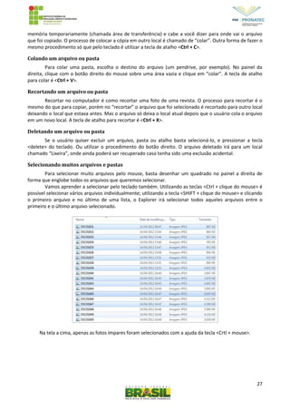 27
memória temporariamente (chamada área de transferência) e cabe a você dizer para onde vai o arquivo
que foi copiado. O processo de colocar a cópia em outro local é chamado de “colar”. Outra forma de fazer o
mesmo procedimento só que pelo teclado é utilizar a tecla de atalho <Ctrl + C>.
Colando um arquivo ou pasta
Para colar uma pasta, escolha o destino do arquivo (um pendrive, por exemplo). No painel da
direita, clique com o botão direito do mouse sobre uma área vazia e clique em “colar”. A tecla de atalho
para colar é <Ctrl + V>.
Recortando um arquivo ou pasta
Recortar no computador é como recortar uma foto de uma revista. O processo para recortar é o
mesmo do que para copiar, porém no “recortar” o arquivo que foi selecionado é recortado para outro local
deixando o local que estava antes. Mas o arquivo só deixa o local atual depois que o usuário cola o arquivo
em um novo local. A tecla de atalho para recortar é <Ctrl + X>.
Deletando um arquivo ou pasta
Se o usuário quiser excluir um arquivo, pasta ou atalho basta selecioná-lo, e pressionar a tecla
<delete> do teclado. Ou utilizar o procedimento do botão direito. O arquivo deletado irá para um local
chamado “Lixeira”, onde ainda poderá ser recuperado caso tenha sido uma exclusão acidental.
Selecionando muitos arquivos e pastas
Para selecionar muito arquivos pelo mouse, basta desenhar um quadrado no painel a direita de
forma que englobe todos os arquivos que queremos selecionar.
Vamos aprender a selecionar pelo teclado também. Utilizando as teclas <Ctrl + clique do mouse> é
possível selecionar vários arquivos individualmente; utilizando a tecla <SHIFT + clique do mouse> e clicando
o primeiro arquivo e no último de uma lista, o Explorer irá selecionar todos aqueles arquivos entre o
primeiro e o último arquivo selecionado.
Na tela a cima, apenas as fotos ímpares foram selecionados com a ajuda da tecla <Crtl + mouse>.
 