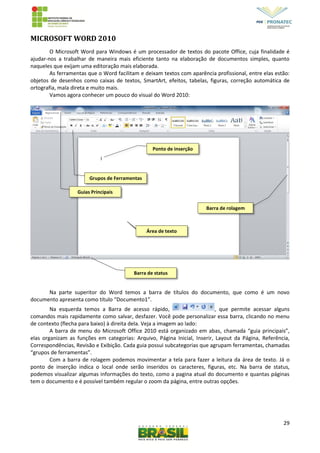 29
MICROSOFT WORD 2010
O Microsoft Word para Windows é um processador de textos do pacote Office, cuja finalidade é
ajudar-nos a trabalhar de maneira mais eficiente tanto na elaboração de documentos simples, quanto
naqueles que exijam uma editoração mais elaborada.
As ferramentas que o Word facilitam e deixam textos com aparência profissional, entre elas estão:
objetos de desenhos como caixas de textos, SmartArt, efeitos, tabelas, figuras, correção automática de
ortografia, mala direta e muito mais.
Vamos agora conhecer um pouco do visual do Word 2010:
Na parte superitor do Word temos a barra de títulos do documento, que como é um novo
documento apresenta como título “Documento1”.
Na esquerda temos a Barra de acesso rápido, , que permite acessar alguns
comandos mais rapidamente como salvar, desfazer. Você pode personalizar essa barra, clicando no menu
de contexto (flecha para baixo) à direita dela. Veja a imagem ao lado:
A barra de menu do Microsoft Office 2010 está organizado em abas, chamada “guia principais”,
elas organizam as funções em categorias: Arquivo, Página Inicial, Inserir, Layout da Página, Referência,
Correspondências, Revisão e Exibição. Cada guia possui subcategorias que agrupam ferramentas, chamadas
“grupos de ferramentas”.
Com a barra de rolagem podemos movimentar a tela para fazer a leitura da área de texto. Já o
ponto de inserção indica o local onde serão inseridos os caracteres, figuras, etc. Na barra de status,
podemos visualizar algumas informações do texto, como a pagina atual do documento e quantas páginas
tem o documento e é possível também regular o zoom da página, entre outras opções.
Barra de status
Barra de rolagem
Guias Principais
Grupos de Ferramentas
Ponto de inserção
Área de texto
 