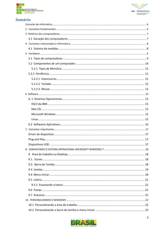 3
Sumário
Conceito de informática .......................................................................................................................................6
2. Conceitos fundamentais ..................................................................................................................................6
3 Histórico dos computadores.............................................................................................................................7
3.1 Geração dos computadores....................................................................................................... 7
4. Conceitos relacionados à informática..............................................................................................................8
4.1 Sistema de medidas................................................................................................................... 8
5. Hardware .........................................................................................................................................................9
5.1 Tipos de computadores ............................................................................................................. 9
5.2 Componentes de um computador........................................................................................... 10
5.2.1 Tipos de Memória............................................................................................................. 11
5.2.2 Periféricos............................................................................................................................. 11
5.2.2.1 Impressoras.................................................................................................................... 11
5.2.2.2 Teclado........................................................................................................................... 12
5.2.2.3 Mouse............................................................................................................................ 13
6 Software..........................................................................................................................................................14
6. 1 Sistemas Operacionais............................................................................................................ 15
OS/2 da IBM................................................................................................................................ 15
Mac OS........................................................................................................................................ 15
Microsoft Windows .................................................................................................................... 15
Linux............................................................................................................................................ 15
6.2 Softwares Aplicativos............................................................................................................... 16
7. Conceitos importantes...................................................................................................................................17
Driver de dispositivo....................................................................................................................... 17
Plug and Play................................................................................................................................... 17
Dispositivos USB ............................................................................................................................. 17
8. CONHECENDO O SISTEMA OPERACIONAL MICROSOFT WINDOWS 7 ...........................................................18
9. Área de trabalho ou Desktop..................................................................................................... 18
9.1. Ícones...................................................................................................................................... 18
9.2. Barra de Tarefas...................................................................................................................... 18
9.3 Janelas...................................................................................................................................... 19
9.4 Menu Iniciar............................................................................................................................. 20
9.5 Lixeira....................................................................................................................................... 21
9.5.1 Esvaziando a lixeira........................................................................................................... 21
9.6 Pastas....................................................................................................................................... 21
9.7 Arquivos................................................................................................................................... 21
10. PERSONALIZANDO O WINDOWS .................................................................................................................22
10.1 Personalizando a área de trabalho........................................................................................ 22
10.2 Personalizando a barra de tarefas e menu iniciar ................................................................. 23
 