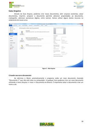 30
Guia Arquivo
Através da Guia Arquivo, podemos criar novos documentos, abrir arquivos existentes, salvar
documentos, imprimir, preparar o documento (permite adicionar propriedades ao documento,
criptografar, adicionar assinaturas digitais, entre outros). Vamos utilizar alguns destes recursos no
andamento de nosso curso.
Figura 1 - Aba Arquivo
Criando um novo documento
Ao abrirmos o Word, automaticamente o programa exibe um novo documento chamado
“Documento 1” que não está salvo no computador. A qualquer hora podemos criar um novo documento
utilizando o menu Arquivo >> novo >> Documento em Branco. É importante salvar o documento e dar um
nome a ele.
 