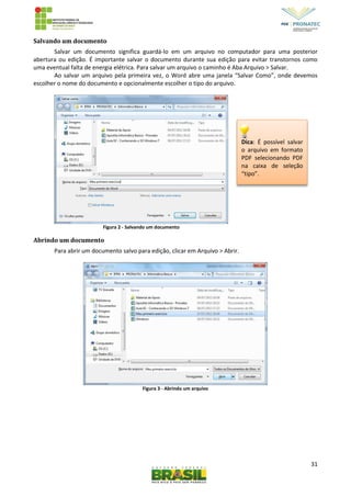 31
Salvando um documento
Salvar um documento significa guardá-lo em um arquivo no computador para uma posterior
abertura ou edição. É importante salvar o documento durante sua edição para evitar transtornos como
uma eventual falta de energia elétrica. Para salvar um arquivo o caminho é Aba Arquivo > Salvar.
Ao salvar um arquivo pela primeira vez, o Word abre uma janela “Salvar Como”, onde devemos
escolher o nome do documento e opcionalmente escolher o tipo do arquivo.
Figura 2 - Salvando um documento
Abrindo um documento
Para abrir um documento salvo para edição, clicar em Arquivo > Abrir.
Figura 3 - Abrindo um arquivo
Dica: É possível salvar
o arquivo em formato
PDF selecionando PDF
na caixa de seleção
“tipo”.
 