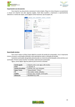 32
Imprimindo um documento
Para imprimir seu documento o processo é muito simples. Clique no menu Arquivo e ao posicionar
o mouse em Imprimir ele abre algumas opções. Você deve escolher a impressora e opcionalmente
selecionar o número de cópias, quais páginas serão impressas, tipo do papel, etc.
Inserindo textos
Para inserir textos no Word, basta digitá-los através do teclado do computador, mas é importante
treinar um pouco a acentuação utilizando o que aprendemos sobre a utilização do teclado.
Caracteres acentuados são gerados pressionando-se a tecla do acento desejado, antes da letra a ser
acentuada. Primeiro vamos localizar no teclado, cada tecla para acentuação.
Agora, vamos digitar algumas palavras para tirarmos as dúvidas:
Acento agudo máquina, útil, é, avó, água, café, óculos;
Crase à, àqueles, À
Acento Circunflexo incêndio, avô, você, lâmpada;
Aspas, Trema “plug and play”, “driver”
Til não, aviões, melão, reflexões;
Cedilha cansaço, faça, coração, construções.
Maiúsculo INFORMÁTICA, IFRN
 