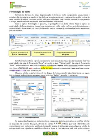 34
Formatação de Texto
Formatação de texto é a etapa da preparação do texto que inclui a organização visual, realce e
estrutura. Na formatação se escolhe o tipo de letra, tamanho, estilo, cor, espaçamento, posição vertical do
texto e adição de efeitos, tais como negrito, itálico ou sublinhado. Pode também controlar o espaçamento
e avanço, adicionar marcas e números, bem como definir o alinhamento.
Pode-se aplicar formatação às palavras, ao parágrafo ou ao texto inteiro. Pode-se aplicar as
propriedades de fonte, tais como tipo de letra, tamanho, cor, estilo, realce e efeitos ao texto selecionado e
as propriedades do parágrafo tais como alinhamento, marcas, numeração, sombreado e limites a quaisquer
parcelas do texto.
Para formatar um texto é preciso selecionar o texto através do mouse (ou do teclado) e clicar nas
propriedades da guia de ferramenta “fonte”, presente na guia “Página Inicial”. Na guia de ferramenta
“fonte”, podemos deixar o texto selecionado com estilo regular, negrito, itálico, sublinhado, mudar o tipo da
letra (fonte), o tamanho, a cor, podemos grafar um texto que queremos destacar, taxar uma frase, colocar
um , estre outras opções.
Clique na setinha na parte inferior direita da guia da fonte para exibir a janela da figura 4, a seguir.
Este texto que você está lendo agora esta com a fonte tipo “Calibri”, tamanho 11, cor preta.
Figura 4 - Propriedades de Fonte Figura 5 - Propriedade de Parágrafo
Na guia parágrafo podemos alinhar um texto à esquerda, à direita, centralizar ou justificar (alinhar
da esquerda até a direita do papel), através dos ícones . O texto que você está lendo neste
momento está com alinhamento justificado. Para exibir a caixa de diálogo parágrafo, clique na setinha da
guia parágrafo que a janela será exibida conforme a figura 5. Este texto que você está lendo está com
Grupo de Ferramentas de
Área de Transferência
Grupo de Ferramentas de
Fonte
Grupo de Ferramentas de
Parágrafo
 