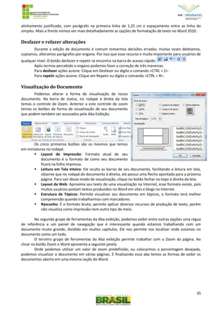 35
alinhamento justificado, com parágrafo na primeira linha de 1,25 cm e espaçamento entre as linha do
simples. Mais a frente iremos ver mais detalhadamente as opções de formatação de texto no Word 2010.
Desfazer e refazer alterações
Durante a edição de documento é comum tomarmos decisões erradas; muitas vezes deletamos,
copiamos, alteramos parágrafos por engano. Por isso que esse recurso e muito importante para usuários de
qualquer nível. O botão desfazer e repetir se encontra na barra de acesso rápido:
Após termos percebido o engano podemos fazer a correção de três maneiras:
Para desfazer ações acione: Clique em Desfazer ou digite o comando <CTRL + Z>.
Para repetir ações acione: Clique em Repetir ou digite o comando <CTRL + R>.
Visualização do Documento
Podemos alterar a forma de visualização de nosso
documento. Na barra de status, no rodapé à direta da tela
temos o controle de Zoom. Anterior a este controle de zoom
temos os botões de forma de visualização de seu documento
que podem também ser acessados pela Aba Exibição.
Os cinco primeiros botões são os mesmos que temos
em miniaturas no rodapé.
 Layout de Impressão: Formato atual de seu
documento é o formato de como seu documento
ficará na folha impressa.
 Leitura em Tela Inteira: Ele oculta as barras de seu documento, facilitando a leitura em tela,
observe que no rodapé do documento à direita, ele possui uma flecha apontado para a próxima
página. Para sair desse modo de visualização, clique no botão fechar no topo à direita da tela.
 Layout da Web: Aproxima seu texto de uma visualização na Internet, esse formato existe, pois
muitos usuários postam textos produzidos no Word em sites e blogs na Internet.
 Estrutura de Tópicos: Permite visualizar seu documento em tópicos, o formato terá melhor
compreensão quando trabalharmos com marcadores.
 Rascunho: É o formato bruto, permite aplicar diversos recursos de produção de texto, porém
não visualiza como impressão nem outro tipo de meio.
No segundo grupo de ferramentas da Aba exibição, podemos exibir entre outras opções uma régua
de referência e um painel de navegação que é interessante quando estamos trabalhando com um
documento muito grande, dividido em muitos capítulos. Ele nos permite nos localizar onde estamos no
documento como um todo.
O terceiro grupo de ferramentas da Aba exibição permite trabalhar com o Zoom da página. Ao
clicar no botão Zoom o Word apresenta a seguinte janela.
Onde podemos utilizar um valor de zoom predefinido, ou colocarmos a porcentagem desejada,
podemos visualizar o documento em várias páginas. E finalizando essa aba temos as formas de exibir os
documentos aberto em uma mesma seção do Word.
 