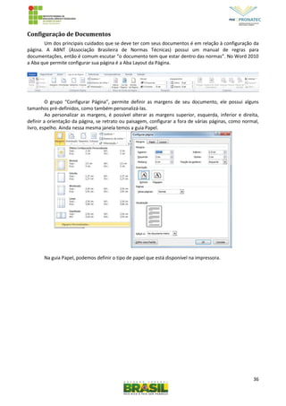 36
Configuração de Documentos
Um dos principais cuidados que se deve ter com seus documentos é em relação à configuração da
página. A ABNT (Associação Brasileira de Normas Técnicas) possui um manual de regras para
documentações, então é comum escutar “o documento tem que estar dentro das normas”. No Word 2010
a Aba que permite configurar sua página é a Aba Layout da Página.
O grupo “Configurar Página”, permite definir as margens de seu documento, ele possui alguns
tamanhos pré-definidos, como também personalizá-las.
Ao personalizar as margens, é possível alterar as margens superior, esquerda, inferior e direita,
definir a orientação da página, se retrato ou paisagem, configurar a fora de várias páginas, como normal,
livro, espelho. Ainda nessa mesma janela temos a guia Papel.
Na guia Papel, podemos definir o tipo de papel que está disponível na impressora.
 