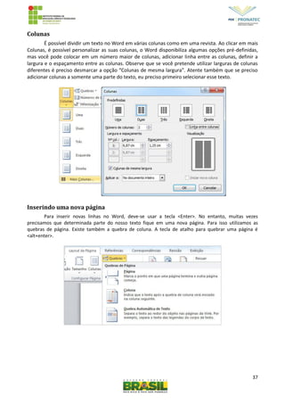 37
Colunas
É possível dividir um texto no Word em várias colunas como em uma revista. Ao clicar em mais
Colunas, é possível personalizar as suas colunas, o Word disponibiliza algumas opções pré-definidas,
mas você pode colocar em um número maior de colunas, adicionar linha entre as colunas, definir a
largura e o espaçamento entre as colunas. Observe que se você pretende utilizar larguras de colunas
diferentes é preciso desmarcar a opção “Colunas de mesma largura”. Atente também que se preciso
adicionar colunas a somente uma parte do texto, eu preciso primeiro selecionar esse texto.
Inserindo uma nova página
Para inserir novas linhas no Word, deve-se usar a tecla <Enter>. No entanto, muitas vezes
precisamos que determinada parte do nosso texto fique em uma nova página. Para isso utilizamos as
quebras de página. Existe também a quebra de coluna. A tecla de atalho para quebrar uma página é
<alt+enter>.
 
