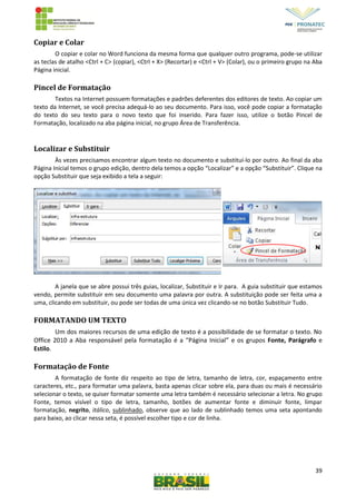 39
Copiar e Colar
O copiar e colar no Word funciona da mesma forma que qualquer outro programa, pode-se utilizar
as teclas de atalho <Ctrl + C> (copiar), <Ctrl + X> (Recortar) e <Ctrl + V> (Colar), ou o primeiro grupo na Aba
Página inicial.
Pincel de Formatação
Textos na Internet possuem formatações e padrões deferentes dos editores de texto. Ao copiar um
texto da Internet, se você precisa adequá-lo ao seu documento. Para isso, você pode copiar a formatação
do texto do seu texto para o novo texto que foi inserido. Para fazer isso, utilize o botão Pincel de
Formatação, localizado na aba página inicial, no grupo Área de Transferência.
Localizar e Substituir
Às vezes precisamos encontrar algum texto no documento e substituí-lo por outro. Ao final da aba
Página Inicial temos o grupo edição, dentro dela temos a opção “Localizar” e a opção “Substituir”. Clique na
opção Substituir que seja exibido a tela a seguir:
A janela que se abre possui três guias, localizar, Substituir e Ir para. A guia substituir que estamos
vendo, permite substituir em seu documento uma palavra por outra. A substituição pode ser feita uma a
uma, clicando em substituir, ou pode ser todas de uma única vez clicando-se no botão Substituir Tudo.
FORMATANDO UM TEXTO
Um dos maiores recursos de uma edição de texto é a possibilidade de se formatar o texto. No
Office 2010 a Aba responsável pela formatação é a “Página Inicial” e os grupos Fonte, Parágrafo e
Estilo.
Formatação de Fonte
A formatação de fonte diz respeito ao tipo de letra, tamanho de letra, cor, espaçamento entre
caracteres, etc., para formatar uma palavra, basta apenas clicar sobre ela, para duas ou mais é necessário
selecionar o texto, se quiser formatar somente uma letra também é necessário selecionar a letra. No grupo
Fonte, temos visível o tipo de letra, tamanho, botões de aumentar fonte e diminuir fonte, limpar
formatação, negrito, itálico, sublinhado, observe que ao lado de sublinhado temos uma seta apontando
para baixo, ao clicar nessa seta, é possível escolher tipo e cor de linha.
 
