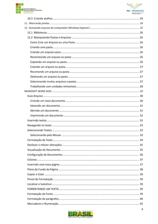 4
10.3 Criando atalhos...................................................................................................................... 24
11. Alternando janelas.......................................................................................................................................24
12. Acessando arquivos do computador (Windows Explorer)...........................................................................25
12.1 Bibliotecas.............................................................................................................................. 26
12.2 Manipulando Pastas e Arquivos ............................................................................................ 26
Como Criar um Arquivo ou uma Pasta ....................................................................................... 26
Criando uma pasta...................................................................................................................... 26
Criando um arquivo vazio:.......................................................................................................... 26
Renomeando um arquivo ou pasta ............................................................................................ 26
Copiando um arquivo ou pasta................................................................................................... 26
Colando um arquivo ou pasta..................................................................................................... 27
Recortando um arquivo ou pasta............................................................................................... 27
Deletando um arquivo ou pasta................................................................................................. 27
Selecionando muitos arquivos e pastas ..................................................................................... 27
Trabalhando com unidades removíveis...................................................................................... 28
MICROSOFT WORD 2010....................................................................................................................................29
Guia Arquivo................................................................................................................................... 30
Criando um novo documento..................................................................................................... 30
Salvando um documento............................................................................................................ 31
Abrindo um documento ............................................................................................................. 31
Imprimindo um documento ....................................................................................................... 32
Inserindo textos.............................................................................................................................. 32
Navegando no texto ....................................................................................................................... 33
Selecionando Textos....................................................................................................................... 33
Selecionando pelo Mouse .......................................................................................................... 33
Formatação de Texto...................................................................................................................... 34
Desfazer e refazer alterações ......................................................................................................... 35
Visualização do Documento ........................................................................................................... 35
Configuração de Documentos ........................................................................................................ 36
Colunas ........................................................................................................................................... 37
Inserindo uma nova página ............................................................................................................ 37
Plano de Fundo da Página .............................................................................................................. 38
Copiar e Colar ................................................................................................................................. 39
Pincel de Formatação ..................................................................................................................... 39
Localizar e Substituir....................................................................................................................... 39
FORMATANDO UM TEXTO.............................................................................................................. 39
Formatação de Fonte...................................................................................................................... 39
Formatação de parágrafos.............................................................................................................. 40
Marcadores e Numeração .............................................................................................................. 42
 