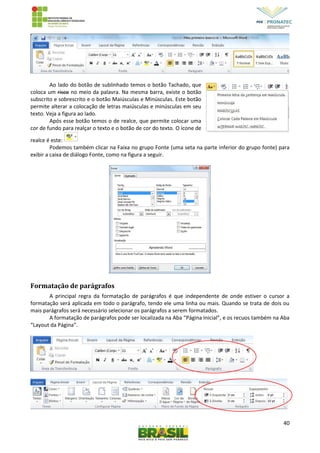 40
Ao lado do botão de sublinhado temos o botão Tachado, que
coloca um risco no meio da palavra. Na mesma barra, existe o botão
subscrito e sobrescrito e o botão Maiúsculas e Minúsculas. Este botão
permite alterar a colocação de letras maiúsculas e minúsculas em seu
texto. Veja a figura ao lado.
Após esse botão temos o de realce, que permite colocar uma
cor de fundo para realçar o texto e o botão de cor do texto. O ícone de
realce é este:
Podemos também clicar na Faixa no grupo Fonte (uma seta na parte inferior do grupo fonte) para
exibir a caixa de diálogo Fonte, como na figura a seguir.
Formatação de parágrafos
A principal regra da formatação de parágrafos é que independente de onde estiver o cursor a
formatação será aplicada em todo o parágrafo, tendo ele uma linha ou mais. Quando se trata de dois ou
mais parágrafos será necessário selecionar os parágrafos a serem formatados.
A formatação de parágrafos pode ser localizada na Aba “Página Inicial”, e os recuos também na Aba
“Layout da Página”.
 