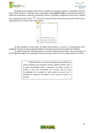 41
No grupo da Guia Página Inicial, temos as opções de marcadores (bullets e numeração e listas de
vários níveis), diminuir e aumentar recuo, classificação e botão Mostrar Tudo, na segunda linha temos os
botões de alinhamentos: esquerda, centralizado, direita e justificado, espaçamento entre linhas. Observe
que o espaçamento entre linhas, , possui uma seta para baixo, permitindo que se possa definir qual o
espaçamento a ser utilizado. Veja a figura abaixo:
Na guia parágrafo da Aba Layout de Página temos apenas os recuos e os espaçamentos entre
parágrafos. Ao clicar na Faixa do grupo Parágrafos, será aberta a janela de Formatação de Parágrafos.
As opções disponíveis são praticamente as mesmas disponíveis pelo grupo. Veja um exemplo de
formatação de Parágrafo, com aplicação de recuo da primeira linha de 1,25 cm, espaçamento de 1,5 linha.
O Microsoft Office é uma suíte de aplicativos para escritório que
contém programas como processador de texto, planilha de cálculo, banco
de dados, apresentação gráfica e gerenciador de tarefas, e-mails e
contatos. A suíte vem acrescentado com o tempo cada vez mais
funcionalidades. Ela é vendida em várias versões, de acordo com a
quantidade de programas incorporados e com o perfil de usuários ou
empresas.
 