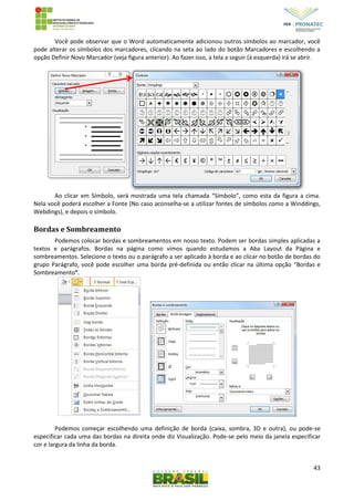 43
Você pode observar que o Word automaticamente adicionou outros símbolos ao marcador, você
pode alterar os símbolos dos marcadores, clicando na seta ao lado do botão Marcadores e escolhendo a
opção Definir Novo Marcador (veja figura anterior). Ao fazer isso, a tela a seguir (à esquerda) irá se abrir.
Ao clicar em Símbolo, será mostrada uma tela chamada “Símbolo”, como esta da figura a cima.
Nela você poderá escolher a Fonte (No caso aconselha-se a utilizar fontes de símbolos como a Winddings,
Webdings), e depois o símbolo.
Bordas e Sombreamento
Podemos colocar bordas e sombreamentos em nosso texto. Podem ser bordas simples aplicadas a
textos e parágrafos. Bordas na página como vimos quando estudamos a Aba Layout da Página e
sombreamentos. Selecione o texto ou o parágrafo a ser aplicado à borda e ao clicar no botão de bordas do
grupo Parágrafo, você pode escolher uma borda pré-definida ou então clicar na última opção “Bordas e
Sombreamento”.
Podemos começar escolhendo uma definição de borda (caixa, sombra, 3D e outra), ou pode-se
especificar cada uma das bordas na direita onde diz Visualização. Pode-se pelo meio da janela especificar
cor e largura da linha da borda.
 