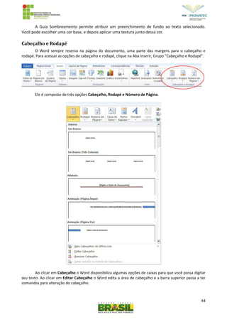 44
A Guia Sombreamento permite atribuir um preenchimento de fundo ao texto selecionado.
Você pode escolher uma cor base, e depois aplicar uma textura junto dessa cor.
Cabeçalho e Rodapé
O Word sempre reserva na página do documento, uma parte das margens para o cabeçalho e
rodapé. Para acessar as opções de cabeçalho e rodapé, clique na Aba Inserir, Grupo “Cabeçalho e Rodapé”.
Ele é composto de três opções Cabeçalho, Rodapé e Número de Página.
Ao clicar em Cabeçalho o Word disponibiliza algumas opções de caixas para que você possa digitar
seu texto. Ao clicar em Editar Cabeçalho o Word edita a área de cabeçalho e a barra superior passa a ter
comandos para alteração do cabeçalho.
 