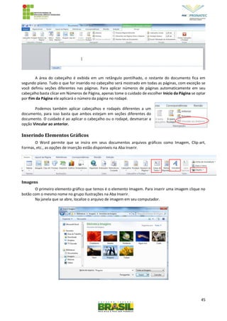 45
A área do cabeçalho é exibida em um retângulo pontilhado, o restante do documento fica em
segundo plano. Tudo o que for inserido no cabeçalho será mostrado em todas as páginas, com exceção se
você definiu seções diferentes nas páginas. Para aplicar números de páginas automaticamente em seu
cabeçalho basta clicar em Números de Página, apenas tome o cuidado de escolher Inicio da Página se optar
por Fim da Página ele aplicará o número da página no rodapé.
Podemos também aplicar cabeçalhos e rodapés diferentes a um
documento, para isso basta que ambos estejam em seções diferentes do
documento. O cuidado é ao aplicar o cabeçalho ou o rodapé, desmarcar a
opção Vincular ao anterior.
Inserindo Elementos Gráficos
O Word permite que se insira em seus documentos arquivos gráficos como Imagem, Clip-art,
Formas, etc., as opções de inserção estão disponíveis na Aba Inserir.
Imagens
O primeiro elemento gráfico que temos é o elemento Imagem. Para inserir uma imagem clique no
botão com o mesmo nome no grupo Ilustrações na Aba Inserir.
Na janela que se abre, localize o arquivo de imagem em seu computador.
 