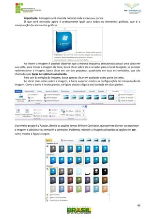 46
Importante: A imagem será inserida no local onde estava seu cursor.
O que será ensinado agora é praticamente igual para todos os elementos gráficos, que é a
manipulação dos elementos gráficos.
Ao inserir a imagem é possível observar que a mesma enquanto selecionada possui uma caixa em
sua volta, para mover a imagem de local, basta clicar sobre ela e arrastar para o local desejado, se precisar
redimensionar a imagem, basta clicar em um dos pequenos quadrados em suas extremidades, que são
chamados por Alças de redimensionamento.
Para sair da seleção da imagem, basta apenas clicar em qualquer outra parte do texto.
Ao clicar duas vezes sobre a imagem, a barra superior mostra as configurações de manipulação da
imagem. Como a barra é muito grande, na figura abaixo a figura está cortada em duas partes:
O primeiro grupo é o Ajustar, dentre as opções temos Brilho e Contraste, que permite clarear ou escurecer
a imagem e adicionar ou remover o contraste. Podemos recolorir a imagem utilizando as opções em cor,
como mostra a figura a seguir:
 