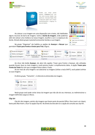 48
Ao colocar a sua imagem em uma disposição com o texto, são habilitados
alguns recursos da barra de imagens. Como a borda da imagem, onde podemos
além de colocar uma moldura na nossa imagem, escolher a cor e a espessura da
borda. Através deste grupo é possível acrescentar bordas a sua imagem.
No grupo “Organizar” ele habilita as opções de Avançar e Recuar que
permitem Trazer para Frente e Enviar para Trás a figura.
Ao clicar não botão Avançar, ele abre três opções: Trazer para Frente e Avançar, são utilizadas
quando houver duas ou mais imagens e você precisa mudar o empilhamento delas. A opção Trazer para
Frente do Texto faz com que a imagem flutue sobre o Texto.
Ao ter mais de uma imagem e ao selecionar as imagens (Utilize a tecla SHIFT), você poderá alinhar
as suas imagens.
O último grupo, “Tamanho”, é referente às dimensões da imagem.
Neste grupo você pode cortar áreas da imagem que não são do seu interesse, ou redimensionar a
imagem definindo Largura e Altura.
Clip Art
Clip-Art são imagens, porém são imagens que fazem parte do pacote Office. Para inserir um clipart,
basta pela Aba Inserir, clicar na opção Clip-Art. Na direita da tela abre-se a opção de consulta aos clip-Art.
 