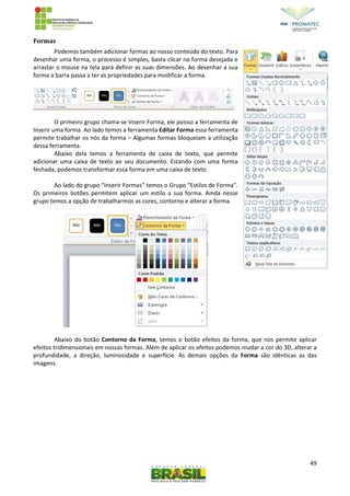 49
Formas
Podemos também adicionar formas ao nosso conteúdo do texto. Para
desenhar uma forma, o processo é simples, basta clicar na forma desejada e
arrastar o mouse na tela para definir as suas dimensões. Ao desenhar a sua
forma a barra passa a ter as propriedades para modificar a forma.
O primeiro grupo chama-se Inserir Forma, ele possui a ferramenta de
Inserir uma forma. Ao lado temos a ferramenta Editar Forma essa ferramenta
permite trabalhar os nós da forma – Algumas formas bloqueiam a utilização
dessa ferramenta.
Abaixo dela temos a ferramenta de caixa de texto, que permite
adicionar uma caixa de texto ao seu documento. Estando com uma forma
fechada, podemos transformar essa forma em uma caixa de texto.
Ao lado do grupo “Inserir Formas” temos o Grupo “Estilos de Forma”.
Os primeiros botões permitem aplicar um estilo a sua forma. Ainda nesse
grupo temos a opção de trabalharmos as cores, contorno e alterar a forma.
Abaixo do botão Contorno da Forma, temos o botão efeitos da forma, que nos permite aplicar
efeitos tridimensionais em nossas formas. Além de aplicar os efeitos podemos mudar a cor do 3D, alterar a
profundidade, a direção, luminosidade e superfície. As demais opções da Forma são idênticas as das
imagens.
 