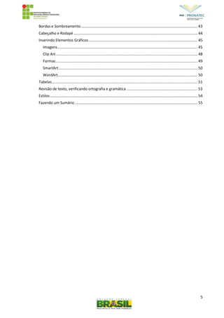 5
Bordas e Sombreamento................................................................................................................ 43
Cabeçalho e Rodapé ....................................................................................................................... 44
Inserindo Elementos Gráficos......................................................................................................... 45
Imagens....................................................................................................................................... 45
Clip Art ........................................................................................................................................ 48
Formas ........................................................................................................................................ 49
SmartArt ..................................................................................................................................... 50
WordArt...................................................................................................................................... 50
Tabelas............................................................................................................................................ 51
Revisão de texto, verificando ortografia e gramática .................................................................... 53
Estilos.............................................................................................................................................. 54
Fazendo um Sumário...................................................................................................................... 55
 