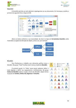 50
SmartArt
O SmartArt permite ao você adicionar organogramas ao seu documento. Em hierarquia, escolha o
primeiro da segunda linha e clique em OK.
Altere os textos conforme a sua necessidade. Ao clicar no topo em Ferramentas SmartArt, serão
mostradas as opções de alteração do objeto, como a cor, por exemplo.
WordArt
Para finalizarmos o trabalho com elementos gráficos temo o
WordArt. No grupo “Texto” da Aba Inserir temos o botão de WordArt.
O primeiro grupo é o Texto, nesse grupo podemos editar o
texto digitado e definir seu espaçamento e alinhamentos. No grupo
Estilos de WordArt pode-se mudar a forma do WordArt, depois temos
os grupos de Sombra, Efeitos 3D, Organizar e Tamanho.
 
