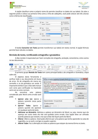53
A opção classificar como o próprio nome diz permite classificar os dados de sua tabela. Ela abre a
seguinte janela e coloca sua primeira linha como a linha de cabeçalho, você pode colocar até três colunas
como critérios de classificação.
O botão Converter em Texto permite transformar sua tabela em textos normal. A opção fórmula
permite fazer cálculos na tabela.
Revisão de texto, verificando ortografia e gramática
A Aba revisão é responsável por fazer correções de ortografia, proteção, comentários, entre outros
no seu documento.
O primeiro grupo Revisão de Texto tem como principal botão o de ortografia e Gramática, clique
sobre ele.
O objetivo desta ferramenta e
verificar todo o seu documento em busca
de erros. Os de ortografia ele marca em
vermelho e os de gramática em verde. É
importante lembrar que o fato dele marcar
com cores para verificação na impressão
sairá com as cores normais.
Ao encontrar uma palavra
considerada pelo Word como errada você
pode:
 Ignorar uma vez: Ignora a
palavra somente nessa parte
do texto.
 Ignorar Todas: Ignora a
palavra quando ela aparecer
em qualquer parte do texto.
 Adicionar ao dicionário: Adiciona a palavra ao dicionário do Word, ou seja, mesmo que ela
apareça em outro texto ela não será grafada como errada. Esta opção deve ser utilizada
quando palavras que existam, mas que ainda não façam parte do Word.
 Alterar: Altera a palavra. Você pode alterá-la por uma palavra que tenha aparecido na caixa de
sugestões, ou se você a corrigiu no quadro superior.
 Alterar Todas: Faz a alteração em todas as palavras que estejam da mesma forma no texto.
 