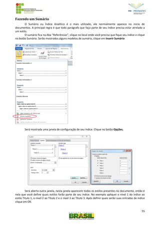 55
Fazendo um Sumário
O Sumário ou Índice Analítico é o mais utilizado, ele normalmente aparece no inicio de
documentos. A principal regra é que todo parágrafo que faça parte de seu índice precisa estar atrelado a
um estilo.
O sumário fica na Aba “Referências”, clique no local onde você precisa que fique seu índice e clique
no botão Sumário. Serão mostrados alguns modelos de sumário, clique em Inserir Sumário.
Será mostrada uma janela de configuração de seu índice. Clique no botão Opções.
Será aberta outra janela, nesta janela aparecem todos os estilos presentes no documento, então é
nela que você define quais estilos farão parte de seu índice. No exemplo apliquei o nível 1 do índice ao
estilo Título 1, o nível 2 ao Título 2 e o nível 3 ao Título 3. Após definir quais serão suas entradas de índice
clique em OK.
 