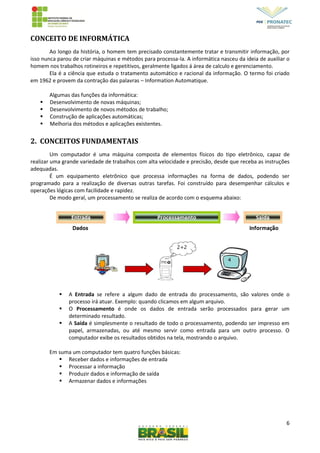6
CONCEITO DE INFORMÁTICA
Ao longo da história, o homem tem precisado constantemente tratar e transmitir informação, por
isso nunca parou de criar máquinas e métodos para processa-la. A informática nasceu da ideia de auxiliar o
homem nos trabalhos rotineiros e repetitivos, geralmente ligados á área de calculo e gerenciamento.
Ela é a ciência que estuda o tratamento automático e racional da informação. O termo foi criado
em 1962 e provem da contração das palavras – Information Automatique.
Algumas das funções da informática:
 Desenvolvimento de novas máquinas;
 Desenvolvimento de novos métodos de trabalho;
 Construção de aplicações automáticas;
 Melhoria dos métodos e aplicações existentes.
2. CONCEITOS FUNDAMENTAIS
Um computador é uma máquina composta de elementos físicos do tipo eletrônico, capaz de
realizar uma grande variedade de trabalhos com alta velocidade e precisão, desde que receba as instruções
adequadas.
É um equipamento eletrônico que processa informações na forma de dados, podendo ser
programado para a realização de diversas outras tarefas. Foi construído para desempenhar cálculos e
operações lógicas com facilidade e rapidez.
De modo geral, um processamento se realiza de acordo com o esquema abaixo:
 A Entrada se refere a algum dado de entrada do processamento, são valores onde o
processo irá atuar. Exemplo: quando clicamos em algum arquivo.
 O Processamento é onde os dados de entrada serão processados para gerar um
determinado resultado.
 A Saída é simplesmente o resultado de todo o processamento, podendo ser impresso em
papel, armazenadas, ou até mesmo servir como entrada para um outro processo. O
computador exibe os resultados obtidos na tela, mostrando o arquivo.
Em suma um computador tem quatro funções básicas:
 Receber dados e informações de entrada
 Processar a informação
 Produzir dados e informação de saída
 Armazenar dados e informações
 